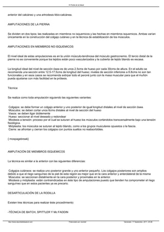El Portal de la Salud




anterior del calcáneo y una artrodesis tibio-calcánea.


AMPUTACIONES DE LA PIERNA


Se dividen en dos tipos; las realizadas en miembros no isquemicos y las hechas en miembros isquemicos. Ambas varían
únicamente en la construcción del colgajo cutáneo y en la técnica de estabilización de los músculos.


AMPUTACIONES EN MIEMBROS NO ISQUEMICOS


El nivel ideal de estas amputaciones es en la unión músculo-tendinosa del músculo gastrocnemio. El tercio distal de la
pierna no es conveniente porque los tejidos están poco vascularizados y la cubierta de tejido blando es escasa.


La longitud ideal del nivel de sección ósea es de unos 2.5cms de hueso por cada 30cms de altura. En el adulto se
recomienda una sección entre 12.5-17.5cms de longitud del hueso; niveles de sección inferiores a 8.8cms no son tan
funcionales y en esos casos se recomienda extirpar todo el peroné junto con la masa muscular para que el muñón
pueda ajustarse con más facilidad en la prótesis.


Técnica


Se realiza como toda amputación siguiendo las siguientes variantes:


Colgajos: se debe formar un colgajo anterior y uno posterior de igual longitud dístales al nivel de sección ósea.
Músculos: se deben cortar unos 6cms dístales al nivel de sección del hueso
Vasos: se deben ligar doblemente
Hueso: seccionar al nivel deseado y redondear
Miodesis a tensión: proceso por el cual se suturan al hueso los músculos cortándolos transversalmente bajo una tensión
fisiológica.
Mióplastia: los músculos se suturan al tejido blando, como a los grupos musculares opuestos o la fascia.
Cierre: se afrontan y cierran los colgajos con puntos sueltos no reabsorbibles.


{ mospagebreak}



AMPUTACIÓN DE MIEMBROS ISQUEMICOS


La técnica es similar a la anterior con las siguientes diferencias:


Colgajos cutáneos: se realiza uno posterior grande y uno anterior pequeño. Los colgajos posteriores son amplios
debido a que el riego sanguíneo de la piel de esta región es mejor que en la cara anterior y anterolateral de la misma
Músculos: se seccionan distalmente en la cara posterior y proximales en la anterior.
Miodesis y mióplastia: están contraindicadas en éste tipo de amputaciones puesto que tienden ha comprometer el riego
sanguíneo que en estos pacientes ya es precario.


DESARTICULACIÓN DE LA RODILLA


Existen tres técnicas para realizar éste procedimiento:


-TÉCNICA DE BATCH, SPITTLER Y Mc FADDIN


http://www.elportaldelasalud.com                    Potenciado por Joomla!                    Generado: 17 September, 2011, 20:28
 