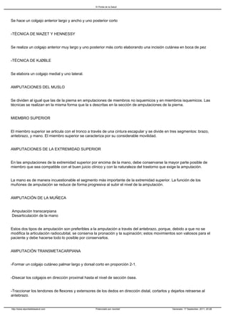 El Portal de la Salud




Se hace un colgajo anterior largo y ancho y uno posterior corto


-TÉCNICA DE MAZET Y HENNESSY


Se realiza un colgajo anterior muy largo y uno posterior más corto elaborando una incisión cutánea en boca de pez


-TÉCNICA DE KJØBLE


Se elabora un colgajo medial y uno lateral.


AMPUTACIONES DEL MUSLO


Se dividen al igual que las de la pierna en amputaciones de miembros no isquemicos y en miembros isquemicos. Las
técnicas se realizan en la misma forma que la s descritas en la sección de amputaciones de la pierna.


MIEMBRO SUPERIOR


El miembro superior se articula con el tronco a través de una cintura escapular y se divide en tres segmentos: brazo,
antebrazo, y mano. El miembro superior se caracteriza por su considerable movilidad.


AMPUTACIONES DE LA EXTREMIDAD SUPERIOR


En las amputaciones de la extremidad superior por encima de la mano, debe conservarse la mayor parte posible de
miembro que sea compatible con el buen juicio clínico y con la naturaleza del trastorno que exige la amputación.


La mano es de manera incuestionable el segmento más importante de la extremidad superior. La función de los
muñones de amputación se reduce de forma progresiva al subir el nivel de la amputación.


AMPUTACIÓN DE LA MUÑECA


Amputación transcarpiana
Desarticulación de la mano


Estos dos tipos de amputación son preferibles a la amputación a través del antebrazo, porque, debido a que no se
modifica la articulación radiocubital, se conserva la pronación y la supinación; estos movimientos son valiosos para el
paciente y debe hacerse todo lo posible por conservarlos.


AMPUTACIÓN TRANSMETACARPIANA


-Formar un colgajo cutáneo palmar largo y dorsal corto en proporción 2-1.


-Disecar los colgajos en dirección proximal hasta el nivel de sección ósea.


-Traccionar los tendones de flexores y extensores de los dedos en dirección distal, cortarlos y dejarlos retraerse al
antebrazo.


http://www.elportaldelasalud.com                   Potenciado por Joomla!                        Generado: 17 September, 2011, 20:28
 