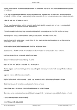 El Portal de la Salud




Por esta razón en estas circunstancias excepcionales es preferible la amputación en la unión de los tercios medio y distal
del antebrazo.


En las amputaciones a través del tercio proximal del antebrazo es preferible dejar un muñón muy pequeño por debajo
del codo de 3.8-5Cms de largo a una amputación a través del codo. Es muy importante conservar la articulación del codo.


AMPUTACIÓN DEL ANTEBRAZO DISTAL


-Formar dos colgajos cutáneos anterior y posterior iguales (la longitud de cada uno debe ser mas o menos igual a la
mitad del diámetro del antebrazo a nivel de la amputación)


-Retirar los colgajos cutáneos junto al tejido subcutáneo y fascia profunda proximal al nivel de sección del hueso.


-Pinzar, ligar dos veces y cortar las arterias radial y cubital proximal al nivel de sección ósea.


-Identificar los nervios radial, cubital y mediano, tirar de ellos suavemente y cortarlos para que se retraigan bastante
proximales al extremo del muñón.


-Cortar transversalmente los músculos distal al nivel de sección del hueso.


-Cortar el radio y el cúbito también de forma transversal y limar todos los bordes agudos de sus extremos.


-Cerrar la fascia profunda con suturas reabsorbibles finas.


-Colocar por debajo de la fascia un drenaje de goma.


AMPUTACIÓN DEL TERCIO PROXIMAL DEL ANTEBRAZO


-Formar colgajos cutáneos anterior y posterior de igual longitud. Rechazar proximalmente la fascia profunda y colgajos
cutáneos


-Ligar dos veces y cortar los vasos principales.


-Identificar los nervios mediano, cubital, y radial; Tirar de ellos y cortarlos proximal al nivel de sección ósea.


-Cortar los músculos de forma transversal y alisar los bordes cortados.


-Seccionar el radio y el cúbito de forma transversal y alisar los bordes cortados


-Cerrar con puntos sueltos de sutura reabsorbibles la fascia profunda y con sutura no reabsorbible los bordes de la piel.


-Colocar por debajo de la fascia un drenaje.


DESARTICULACIÓN DEL CODO

http://www.elportaldelasalud.com                     Potenciado por Joomla!                          Generado: 17 September, 2011, 20:28
 