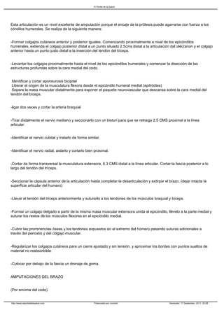 El Portal de la Salud




Esta articulación es un nivel excelente de amputación porque el encaje de la prótesis puede agarrarse con fuerza a los
cóndilos humerales. Se realiza de la siguiente manera:


-Formar colgajos cutáneos anterior y posterior iguales. Comenzando proximalmente a nivel de los epicóndilos
humerales, extienda el colgajo posterior distal a un punto situado 2.5cms distal a la articulación del olécranon y el colgajo
anterior hasta un punto justo distal a la inserción del tendón del bíceps.


-Levantar los colgajos proximalmente hasta el nivel de los epicóndilos humerales y comenzar la disección de las
estructuras profundas sobre la cara medial del codo.


Identificar y cortar aponeurosis bicipital
Liberar el origen de la musculatura flexora desde el epicóndilo humeral medial (epitróclea)
Separa la masa muscular distalmente para exponer el paquete neurovascular que descansa sobre la cara medial del
tendón del bíceps.


-ligar dos veces y cortar la arteria braquial


-Tirar distalmente el nervio mediano y seccionarlo con un bisturí para que se retraiga 2.5 CMS proximal a la línea
articular.


-Identificar el nervio cubital y tratarlo de forma similar.


-Identificar el nervio radial, aislarlo y cortarlo bien proximal.


-Cortar de forma transversal la musculatura extensora, 6.3 CMS distal a la línea articular. Cortar la fascia posterior a lo
largo del tendón del tríceps.


-Seccionar la cápsula anterior de la articulación hasta completar la desarticulación y extirpar el brazo. (dejar intacta la
superficie articular del humero)


-Llevar el tendón del tríceps anteriormente y suturarlo a los tendones de los músculos braquial y bíceps.


-Formar un colgajo delgado a partir de la misma masa muscular extensora unida al epicóndilo, llévelo a la parte medial y
suturar los restos de los músculos flexores en el epicóndilo medial.


-Cubrir las prominencias óseas y los tendones expuestos en el extremo del húmero pasando suturas adicionales a
través del periostio y del colgajo muscular.


-Regularizar los colgajos cutáneos para un cierre ajustado y sin tensión, y aproximar los bordes con puntos sueltos de
material no reabsorbible.


-Colocar por debajo de la fascia un drenaje de goma.


AMPUTACIONES DEL BRAZO


(Por encima del codo)


http://www.elportaldelasalud.com                       Potenciado por Joomla!                      Generado: 17 September, 2011, 20:28
 