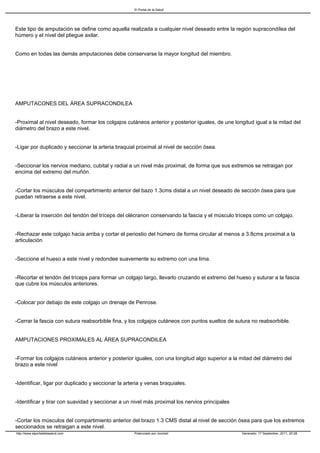 El Portal de la Salud




Este tipo de amputación se define como aquella realizada a cualquier nivel deseado entre la región supracondílea del
húmero y el nivel del pliegue axilar.


Como en todas las demás amputaciones debe conservarse la mayor longitud del miembro.




AMPUTACONES DEL ÁREA SUPRACONDILEA


-Proximal al nivel deseado, formar los colgajos cutáneos anterior y posterior iguales, de une longitud igual a la mitad del
diámetro del brazo a este nivel.


-Ligar por duplicado y seccionar la arteria braquial proximal al nivel de sección ósea.


-Seccionar los nervios mediano, cubital y radial a un nivel más proximal, de forma que sus extremos se retraigan por
encima del extremo del muñón.


-Cortar los músculos del compartimiento anterior del bazo 1.3cms distal a un nivel deseado de sección ósea para que
puedan retraerse a este nivel.


-Liberar la inserción del tendón del tríceps del olécranon conservando la fascia y el músculo tríceps como un colgajo.


-Rechazar este colgajo hacia arriba y cortar el periostio del húmero de forma circular al menos a 3.8cms proximal a la
articulación


-Seccione el hueso a este nivel y redondee suavemente su extremo con una lima.


-Recortar el tendón del tríceps para formar un colgajo largo, llevarlo cruzando el extremo del hueso y suturar a la fascia
que cubre los músculos anteriores.


-Colocar por debajo de este colgajo un drenaje de Penrose.


-Cerrar la fascia con sutura reabsorbible fina, y los colgajos cutáneos con puntos sueltos de sutura no reabsorbible.


AMPUTACIONES PROXIMALES AL ÁREA SUPRACONDILEA


-Formar los colgajos cutáneos anterior y posterior iguales, con una longitud algo superior a la mitad del diámetro del
brazo a este nivel


-Identificar, ligar por duplicado y seccionar la arteria y venas braquiales.


-Identificar y tirar con suavidad y seccionar a un nivel más proximal los nervios principales


-Cortar los músculos del compartimiento anterior del brazo 1.3 CMS distal al nivel de sección ósea para que los extremos
seccionados se retraigan a este nivel.
http://www.elportaldelasalud.com                    Potenciado por Joomla!                       Generado: 17 September, 2011, 20:28
 