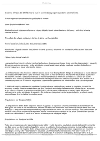 El Portal de la Salud




-Seccione el tríceps 3.8-5 CMS distal al nivel de sección ósea y separe su extremo proximalmente.


-Cortar el periostio en forma circular y seccionar el húmero.


-Alisar y aplanar el extremo óseo.


-Bisele el músculo tríceps para formar un colgajo delgado, llévelo sobre el extremo del hueso y sutúrelo a la fascia
muscular anterior.


-Por debajo del colgajo, coloque un drenaje de goma o un tubo plástico


-Cerrar fascia con puntos sueltos de sutura reabsorbible.


-Recortar los colgajos cutáneos para permitir un cierre ajustado y aproximar sus bordes con puntos sueltos de sutura
no reabsorbible.


CAPACIDADES FUNCIONALES


La amputación del miembro inferior interfiere las funciones de apoyo cuando esté de pie y con las de propulsión y elevación
del cuerpo, andando, corriendo y en las actividades necesarias para subir y bajar escaleras, cuestas, obstáculos, en
terreno irregular y en elevar y transportar objetos.


Las limitaciones de estas funciones están en relación con el nivel de amputación, del tipo de prótesis que se pueda adaptar
y el estado del miembro sano. Como el nivel de amputación lo dicta la naturaleza del accidente traumático o la gravedad
del desorden vascular y otras circunstancias, la elección de la longitud del muñón es relativa. La utilidad que puede
obtenerse de la prótesis puede estar favorablemente influida por la adecuada prescripción protésica de la revisión, de la
correcta adaptación, de la habilidad del protésico y de la calidad y extensión del entrenamiento en el uso de la prótesis.


El estado del miembro sano es una consideración especialmente importante para evaluar la capacidad funcional del
amputado, pues los desórdenes vasculares que lleva consigo la amputación de la extremidad inferior afectan, a menudo,
al otro miembro. Cuando se amputa un miembro inferior, el que queda está sujeto a un trabajo mayor del normal,
particularmente en las actividades de elevación. Sin embargo, si se quiere intentar la deambulación, la prótesis puede
reducir el gasto de energía total en muchos casos.


Amputaciones por debajo del tobillo


Las amputaciones de los dedos pequeños afectan muy poco a la capacidad funcional, mientras que la amputación del
dedo gordo o a través de los metatarsianos, da como resultado una disminución de la fuerza de empuje al final de la fase
de apoyo. La amputación en la región media deja un pie residual que tiende a la posición equino y a producir rozaduras. Sin
embargo una cuidada adaptación de la prótesis permite a muchos individuos estar de pie, andar y moverse sin grandes
limitaciones de la función, a pesar de la pérdida de fuerza para el despegue del pie.


Amputaciones por debajo de la rodilla


Todas las amputaciones entre las articulaciones del tobillo y rodilla dan como resultado la pérdida de la acción normal del
pie. Esto causa una disminución del equilibrio, aunque la sustitución funcional que proporciona el pie y tobillo protésico es
casi siempre buena y la mayorza de los amputados pueden desarrollar un gran número de ocupaciones que requieren
estar de pie, andar y subir y bajar escaleras o cuestas. Las limitaciones funcionales están más relacionadas con la
incomodidad que con la disminución del movimiento 0 la fuerza. Al levantar un cierto peso y al empujar o tirar de él, el
http://www.elportaldelasalud.com                   Potenciado por Joomla!                        Generado: 17 September, 2011, 20:28
 