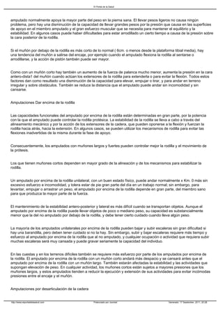 El Portal de la Salud




amputado normalmente apoya la mayor parte del peso en la pierna sana. El llevar pesos ligeros no causa ningún
problema, pero hay una disminución de la capacidad de llevar grandes pesos por la presión que causa en las superficies
de apoyo en el miembro amputado y el gran esfuerzo muscular que se necesita para mantener el equilibrio y la
estabilidad. En algunos casos puede haber dificultades para estar arrodillado un cierto tiempo a causa de la presión sobre
la cara posterior de la rodilla.


Si el muñón por debajo de la rodilla es más corto de lo normal ( 6cm. o menos desde la plataforma tibial media), hay
una tendencia del muñón a salirse del encaje, por ejemplo cuando el amputado flexiona la rodilla al sentarse o
arrodillarse, y la acción de pistón también puede ser mayor.


Como con un muñón corto hay también un aumento de la fuerza de palanca mucho menor, aumenta la presión en la cara
antero-dista1 del muñón cuando actúan los extensores de la rodilla para extenderla o para evitar la flexión. Todos estos
factores dan como resultado una disminución de la capacidad para elevar, empujar o tirar, y para andar en terreno
irregular y sobre obstáculos. También se reduce la distancia que el amputado puede andar sin incomodidad y sin
cansarse.


Amputaciones Dar encima de la rodilla


Las capacidades funcionales del amputado por encima de la rodilla están determinadas en gran parte, por la potencia
con la que el amputado puede controlar la rodilla protésica. La estabilidad de la rodilla se lleva a cabo a través del
alineamiento mecánico y por la acción de los extensores de la cadera, que pueden oponerse a la flexión y fuerzan la
rodilla hacia atrás, hacia la extensión. En algunos casos, se pueden utilizar los mecanismos de rodilla para evitar las
flexiones inadvertidas de la misma durante la fase de apoyo.


Consecuentemente, los amputados con muñones largos y fuertes pueden controlar mejor la rodilla y el movimiento de
la prótesis.


Los que tienen muñones cortos dependen en mayor grado de la alineación y de los mecanismos para estabilizar la
rodilla.


Un amputado por encima de la rodilla unilateral, con un buen estado físico, puede andar normalmente x Km. 0 más sin
excesivo esfuerzo e incomodidad, y tolera estar de pie gran parte del día en un trabajo normal; sin embargo, para
levantar, empujar o arrastrar un peso, el amputado por encima de la rodilla depende en gran parte, del miembro sano
para que produzca la mayor parte de la fuerza.


El mantenimiento de la estabilidad antero-posterior y lateral es más difícil cuando se transportan objetos. Aunque el
amputado por encima de la rodilla puede llevar objetos de poco o mediano peso, su capacidad es substancialmente
menor que la del no amputado por debajo de la rodilla, y debe tener cierto cuidado cuando lleva algún peso.


La mayoría de los amputados unilaterales por encima de la rodilla pueden bajar y subir escaleras sin gran dificultad si
hay una barandilla, pero deben tener cuidado si no la hay. Sin embargo, subir y bajar escaleras requiere más tiempo y
esfuerzo al amputado por encima de la rodilla que al no amputado, y cualquier ocupación o actividad que requiera subir
muchas escaleras será muy cansada y puede gravar seriamente la capacidad del individuo.


En las cuestas y en los terrenos difíciles también se requiere más esfuerzo por parte de los amputados por encima de
la rodilla. El amputado por encima de la rodilla con un muñón corto andará más despacio y se cansará antes que el
amputado por encima de la rodilla con un muñón largo. También estarán afectadas la estabilidad y las actividades que
supongan elevación de peso. En cualquier actividad, los muñones cortos están sujetos a mayores presiones que los
muñones largos, y estos amputados tienden a reducir la ejecución y extensión de sus actividades para evitar incómodas
presiones entre el encaje y el muñón.


Amputaciones por desarticulación de la cadera


http://www.elportaldelasalud.com                  Potenciado por Joomla!                        Generado: 17 September, 2011, 20:28
 