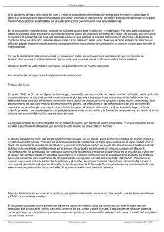 El Portal de la Salud




Si el calcáneo tiende a desviarse en varo o valgo, la suela debe extenderse por detrás para envolver y estabilizar el
talón. Las amputaciones transmetatarsales presentan además el problema de conexión. Esto puede controlarse un poco
moldeando la porción anterolateral de la suela plana para que envuelva más área metatarsal.


En la amputación mediotarsiana, llamada de Chopart, queda solo el calcáneo y el astrágalo. Por ello, para estabilizar el
tobillo, la prótesis debe extenderse considerablemente sobre los maleolos en forma de encaje, de plástico, que envuelva
el muñón y la pantorrilla. Se deja una abertura posterior que permite la entrada del muñón en el encaje y la prótesis se
mantiene firme en el muñón cuando está cerrada. El pie protésico debe poder flexionar la parte anterior del mismo y el
talón del zapato requiere modificaciones para proporcionar un aumento de compresión, al apoyar el talón para simular la
flexión plantar.


Ya que la sensibilidad del extremo dista1 prevalece en todas las amputaciones parciales del pie, los zapatos se
llevarán con tacones lo suficientemente bajos como para prevenir que el muñón se deslice hacia adelante.

Desde un punto de vista médico-quirúrgico, los pacientes con un muñón adecuado


son capaces de conseguir una función bastante satisfactoria.


Prótesis de Syme


En el año 1840, el Dr. James Syme de Edimburgo, desarrolló una amputación de desarticulación del tobillo, en la cual cortó
transversalmente la tibia y el peroné inmediatamente por encima a sus superficies articulares, y fijó distalmente los
tejidos del talón para que el extremo del muñón fuera capaz de descargar la mayor parte o todo el peso del cuerpo. Este
procedimiento se usa para mejorar los traumatismos graves, las infecciones o las deformidades del pie, así como El
amputado se beneficia de una mayor capacidad de carga en el extremo del muñón, y al ser éste más largo controla
mejor la prótesis. Las desventajas son el peligro de tener mala cicatrización y la formación de espolones, así como la forma
bulbosa del extremo del muñón, que es poco estética.


La prótesis original de Syme consistía en un encaje de cuero, con barras de acero a los lados, Y un pie protésico de eje
sencillo. La primera modificación que se hizo de este diseño se desarrolló en Toronto.



El diseño canadiense tiene una pared posterior móvil (sujeta por un tirante) para permitir la entrada del muñón (figura 2).
En otro diseño del Centro Protésico de la Administración de Veteranos, se hace una ventana en la parte medial, con el
objeto de aumentar la resistencia de plástico, y una vez colocado el muñón se sujeta con dos correas. El extremo dista1
bulboso está encerrado completamente en el encaje, y la prótesis se mantiene sin ninguna suspensión (figura 3).
Recientemente, los protésicos han intentado aumentar la resistencia y mejorar la apariencia de la prótesis de Syme con
el encaje, sin ventana móvil, en aquellos pacientes cuyo extremo del muñón no es excesivamente bulboso. La prótesis
tiene una pantorrilla en la cual todas las circunferencias son iguales a la del extremo dista1 del muñón. Para llenar el
espacio que queda entre la pantorrilla de plástico y el muñón, se emplea material colocado en el interior del encaje, o
para que el paciente lo coloque en el muñón antes de ponerse la Prótesis de Syme canadiense es necesariamente más
voluminosa de parte media de la pantorrilla, la apariencia externa es bastante estética.




Además, la laminación en una pieza produce una prótesis más fuerte, aunque no más pesada que los tipos canadiense
y VAPC, con ventanas móviles.


El amputado adaptado a una prótesis de Syme es capaz de realizar todas las funciones, tan bien 0 mejor que un
amputado por debajo de la rodilla, sentarse, ponerse de pie, andar y subir cuestas. Estos pacientes disfrutan además
de las ventajas, de una prótesis que tiene suspensión propia y una transmisión del peso del cuerpo a través del esqueleto
de una forma normal.

http://www.elportaldelasalud.com                   Potenciado por Joomla!                        Generado: 17 September, 2011, 20:28
 