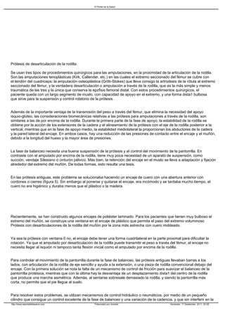 El Portal de la Salud




Prótesis de desarticulación de la rodilla:

Se usan tres tipos de procedimientos quirúrgicos para las amputaciones, en la proximidad de la articulación de la rodilla.
Son las amputaciones tenoplásticas (Kirk, Callender, etc.) en las cuales el extremo seccionado del fémur se cubre con
el tendón del cuadriceps; la amputación osteoplástica (Gritti-Stokes) que lleva consigo la artrodesis de la rótula al extremo
seccionado del fémur, y la verdadera desarticulación o amputación a través de la rodilla, que es la más simple y menos
traumática de las tres y la única que conserva la epzfisis femoral distal. Con estos procedimientos quirúrgicos, el
paciente queda con un largo segmento de muslo, con capacidad de apoyo en el extremo, y una forma dista1 bulbosa
que sirve para la suspensión y control rotatorio de la prótesis.


Además de la importante ventaja de la transmisión del peso a través del fémur, que elimina la necesidad del apoyo
isquio-glúteo, las consideraciones biomecánicas relativas a las prótesis para amputaciones a través de la rodilla, son
similares a las de por encima de la rodilla. Durante la primera parte de la fase de apoyo, la estabilidad de la rodilla se
obtiene por la acción de los extensores de la cadera y el alineamiento de la prótesis con el eje de la rodilla posterior a la
vertical, mientras que en la fase de apoyo medio, la estabilidad mediolateral la proporcionan los abductores de la cadera
y la pared lateral del encaje. En ambos casos, hay una reducción de las presiones de contacto entre el encaje y el muñón,
debido a la longitud del hueso y la mayor área de presiones.


La fase de balanceo necesita una buena suspensión de la prótesis y el control del movimiento de la pantorrilla. En
contraste con el amputado por encima de la rodilla, tiene muy poca necesidad de un aparato de suspensión, como
succión, vendaje Silesiano o cinturón pélvico. Más bien, la retención del encaje en el muslo se lleva a adaptación y fijación
alrededor del extremo del muñón. De todas formas, esto resulta una tesis.


En las prótesis antiguas, este problema se solucionaba haciendo un encaje de cuero con una abertura anterior con
cordones o cierres (figura 5). Sin embargo al ponerse y quitarse el encaje, era incómodo y se tardaba mucho tiempo, el
cuero no era higiénico y duraba menos que el plástico o la madera.




Recientemente, se han construido algunos encajes de poliéster laminado. Para los pacientes que tienen muy bulboso el
extremo del muñón, se construye una ventana en el encaje de plástico que permita el paso del extremo voluminoso
Prótesis con desarticulaciones de la rodilla del muñón por la zona más estrecha con cuero moldeado.


Ya sea la prótesis con ventana 0 no, el encaje debe tener una forma cuadrilateral en la parte proximal para dificultar la
rotación. Ya que el amputado por desarticulación de la rodilla puede transmitir el peso a través del fémur, el encaje no
necesita llegar al isquión ni tampoco tanta flexión inicial como el amputado por encima de la rodilla.


Para controlar el movimiento de la pantorrilla durante la fase de balanceo, las prótesis antiguas llevaban barras a los
lados, con articulación de la rodilla de eje sencillo y ayuda a la extensión, o una pieza de rodilla convencional debajo del
encaje. Con la primera solución se nota la falta de un mecanismo de control de fricción para suavizar el balanceo de la
pantorrilla protésica, mientras que con la última hay la desventaja de un desplazamiento dista1 del centro de la rodilla
que produce una marcha asimétrica. Además, al sentarse sobresale demasiado la rodilla, y siendo la pantorrilla más
corta, no permite que el pie llegue al suelo.


Para resolver estos problemas, se utilizan mecanismos de control hidráulico o neumáticos, por medio de un pequeño
cilindro que consigue un control excelente de la fase de balanceo y una variación de la cadencia, y que sin interferir en la
http://www.elportaldelasalud.com                   Potenciado por Joomla!                         Generado: 17 September, 2011, 20:28
 