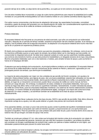 El Portal de la Salud




posición del eje de la rodilla, se aloja dentro de la pantorrilla y, se sujeta por el otro extremo al encaje (figura 6a).


Uno de estos modelos lleva incorporado un juego de cuatro barras policéntricas para mejorar la estabilidad de la rodilla,
montado en una pantorrilla endoesquelética con todo el sistema metido en una cubierta cosmética blanda (figura 6b).


Con estos nuevos componentes y las técnicas de adaptación del encaje, las capacidades funcionales, comodidad,
cosmética y gasto de energía del amputado con una desarticulación de rodilla, son considerablemente superiores a las de
un amputado por encima de la rodilla de similares condiciones físicas y edad.



Prótesis bilaterales


El amputado bilateral más frecuente es una persona de edad avanzada, que sufre una amputación por enfermedad
vascular y después de un período de tiempo variable, necesita la amputación del otro miembro opuesto. Si el individuo se
adapta y usa la prótesis antes de la segunda amputación, la adaptación a la amputación bilateral será mucho más fácil
que la de un paciente sin experiencia protésica previa.


El diseño de la prótesis es esencialmente el mismo que para los amputados unilaterales. Sin embargo, como el uso de
los miembros artificiales supone un gran gasto de energía, las prótesis deben ser lo más ligeras que sea posible, sin
comprometer la integridad estructural. Se debe tener especial cuidado en evitar que las superficies mediales golpeen
una contra la otra durante la marcha, ya que esto produciría inestabilidad y un desgaste excesivo de la ropa y las prótesis.
Muchos amputados bilaterales usan uno o dos bastones o muletas, para ampliar la base de apoyo y para aumentar la
fuerza en el despegue del talón.


Cualquiera que sea la etiología de la amputación, el principal problema protésico es la estabilidad. El amputado bilateral
por encima de la rodilla desarrolla a menudo contracturas de las caderas en flexión y abducción, agravadas por una
prolongada posición de sentado, que disminuyen la estabilidad.


La mayoría de estos amputados van mejor con dos unidades de eje sencillo de fricción constante, con ayudas a la
extensión. Estas prótesis fuertes, pero ligeras de peso, dan una buena estabilidad, estando bien alineadas con los ejes de
la rodilla posteriores a la línea trocánter-tobillo, disminuyendo la flexión inadvertida de la rodilla. Los pacientes más
débiles, en lugar de un mecanismo convencional, pueden llevar una pieza de rodilla con cierre manual, de freno
activado por carga del peso. Sin embargo, la adaptación de estas unidades en amputados bilaterales, hace que la
marcha se haga más difícil, tanto a nivel como en superficies inclinadas. Generalmente, no están indicadas las piezas
de rodilla de control fluido, pues los amputados bilaterales mantienen una cadencia de marcha relativamente constante.
Sin embargo, un número limitado de amputados suficientemente ágiles, consiguen una mejora del control de la fase
de balanceo con estas unidades, y se benefician también de la estabilidad de la fase de apoyo controlada
hidráulicamente.


Los pacientes pueden llevar cualquiera de los dos tipos de pies, SACH o eje sencillo de pie-tobillo. Este último ofrece la
importante ventaja de su ajuste y con ello puede obtener un grado más preciso del movimiento del tobillo.


A los pacientes débiles, una base un poco más ancha les ayuda a evitar la pérdida del equilibrio mediolateral durante
la marcha, permitiendo al amputado caer sobre el miembro opuesto y proporcionando así una oportunidad para
recuperar el equilibrio. Para los pacientes que usan prótesis sólo para estar de pie y para moverse dentro de la casa es
todavía más útil que tengan una base de apoyo más ancha.


También se construyen prótesis 5-7 cm. más cortas que la longitud del miembro antes de la amputación con objeto de
bajar el centro de gravedad del paciente, haciendo que sea más fácil mantener el equilibrio. Las prótesis de pilones,
que consisten en encajes cuadrilaterales de contacto total, sujetos por pletinas a bases metálicas en arco ligero, que
sobresalen posteriormente para prevenir la caída hacia atrás.


Sean las prótesis con toda la longitud o pilones, los encajes normalmente están suspendidos por succión parcial y un
cinturón pélvico con articulación de cadera.
http://www.elportaldelasalud.com                     Potenciado por Joomla!                           Generado: 17 September, 2011, 20:28
 