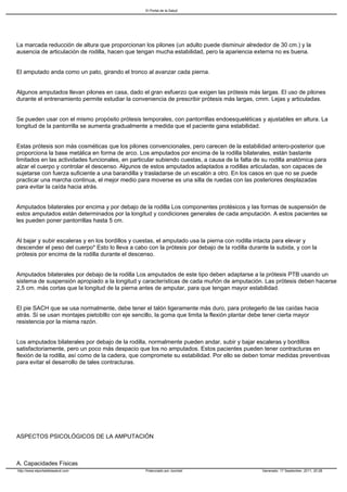 El Portal de la Salud




La marcada reducción de altura que proporcionan los pilones (un adulto puede disminuir alrededor de 30 cm.) y la
ausencia de articulación de rodilla, hacen que tengan mucha estabilidad, pero la apariencia externa no es buena.


El amputado anda como un pato, girando el tronco al avanzar cada pierna.


Algunos amputados llevan pilones en casa, dado el gran esfuerzo que exigen las prótesis más largas. El uso de pilones
durante el entrenamiento permite estudiar la conveniencia de prescribir prótesis más largas, cmm. Lejas y articuladas.


Se pueden usar con el mismo propósito prótesis temporales, con pantorrillas endoesqueléticas y ajustables en altura. La
longitud de la pantorrilla se aumenta gradualmente a medida que el paciente gana estabilidad.


Estas prótesis son más cosméticas que los pilones convencionales, pero carecen de la estabilidad antero-posterior que
proporciona la base metálica en forma de arco. Los amputados por encima de la rodilla bilaterales, están bastante
limitados en las actividades funcionales, en particular subiendo cuestas, a causa de la falta de su rodilla anatómica para
alzar el cuerpo y controlar el descenso. Algunos de estos amputados adaptados a rodillas articuladas, son capaces de
sujetarse con fuerza suficiente a una barandilla y trasladarse de un escalón a otro. En los casos en que no se puede
practicar una marcha continua, el mejor medio para moverse es una silla de ruedas con las posteriores desplazadas
para evitar la caída hacia atrás.


Amputados bilaterales por encima y por debajo de la rodilla Los componentes protésicos y las formas de suspensión de
estos amputados están determinados por la longitud y condiciones generales de cada amputación. A estos pacientes se
les pueden poner pantorrillas hasta 5 cm.


Al bajar y subir escaleras y en los bordillos y cuestas, el amputado usa la pierna con rodilla intacta para elevar y
descender el peso del cuerpo* Esto lo lleva a cabo con la prótesis por debajo de la rodilla durante la subida, y con la
prótesis por encima de la rodilla durante el descenso.


Amputados bilaterales por debajo de la rodilla Los amputados de este tipo deben adaptarse a la prótesis PTB usando un
sistema de suspensión apropiado a la longitud y características de cada muñón de amputación. Las prótesis deben hacerse
2,5 cm. más cortas que la longitud de la pierna antes de amputar, para que tengan mayor estabilidad.


El pie SACH que se usa normalmente, debe tener el talón ligeramente más duro, para protegerlo de las caídas hacia
atrás. Si se usan montajes pietobillo con eje sencillo, la goma que limita la flexión plantar debe tener cierta mayor
resistencia por la misma razón.


Los amputados bilaterales por debajo de la rodilla, normalmente pueden andar, subir y bajar escaleras y bordillos
satisfactoriamente, pero un poco más despacio que los no amputados. Estos pacientes pueden tener contracturas en
flexión de la rodilla, así como de la cadera, que compromete su estabilidad. Por ello se deben tomar medidas preventivas
para evitar el desarrollo de tales contracturas.




ASPECTOS PSICOLÓGICOS DE LA AMPUTACIÓN



A. Capacidades Físicas
http://www.elportaldelasalud.com                   Potenciado por Joomla!                        Generado: 17 September, 2011, 20:28
 