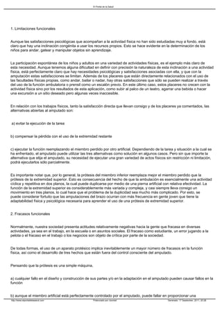 El Portal de la Salud




1. Limitaciones funcionales


Aunque las satisfacciones psicológicas que acompañan a la actividad física no han sido estudiadas muy a fondo, está
claro que hay una inclinación congénita a usar los recursos propios. Esto se hace evidente en la determinación de los
niños para andar, gatear y manipular objetos sin aprendizaje.


La participación espontánea de los niños y adultos en una variedad de actividades físicas, es el ejemplo más claro de
esta necesidad. Aunque tenemos alguna dificultad en definir con precisión la naturaleza de esta inclinación a una actividad
física, está perfectamente claro que hay necesidades psicológicas y satisfacciones asociadas con ella, y que con la
amputación estas satisfacciones se limitan. Además de los placeres que están directamente relacionados con el uso de
las facultades físicas propias, como andar, bailar o nadar, hay otras satisfacciones que sólo se pueden realizar a través
del uso de la función ambulatoria o prensil como un escalón previo. En este último caso, estos placeres no crecen con la
actividad física sino por los resultados de esta aplicación, como subir al palco de un teatro, agarrar una bebida o hacer
una excursión a un sitio deseado pero algunas veces inaccesible.


En relación con los trabajos físicos, tanto la satisfacción directa que llevan consigo y de los placeres ya comentados, las
alternativas abiertas al amputado son:


a) evitar la ejecución de la tarea


b) compensar la pérdida con el uso de la extremidad restante


c) ejecutar la función reemplazando el miembro perdido por otro artificial. Dependiendo de la tarea y situación a la cual se
ha enfrentado, el amputado puede utilizar las tres alternativas como solución en algunos casos. Pero sin que importe la
alternativa que elija el amputado, su necesidad de ejecutar una gran variedad de actos físicos sin restricción ni limitación,
podrá ejecutarlos sólo parcialmente.


Es importante notar que, por lo general, la prótesis del miembro inferior reemplaza mejor el miembro perdido que la
prótesis de la extremidad superior. Esto es consecuencia del hecho de que la ambulación es esencialmente una actividad
cíclica y repetitiva en dos planos, la cual puede duplicarse por medio de una pierna artificial con relativa efectividad. La
función de la extremidad superior es considerablemente más variada y compleja, y casi siempre lleva consigo un
movimiento en tres planos, lo cual hace que el problema de la duplicidad sea mucho más complicado. Por esto, se
puede considerar fortuito que las amputaciones del brazo ocurran con más frecuencia en gente joven que tiene la
adaptabilidad física y psicológica necesaria para aprender el uso de una prótesis de extremidad superior.


2. Fracasos funcionales


Normalmente, nuestra sociedad presenta actitudes relativamente negativas hacia la gente que fracasa en diversas
actividades, ya sea en el trabajo, en la escuela o en asuntos sociales. El fracaso como estudiante, un error jugando a la
pelota o el fracaso en el trabajo o los negocios son objeto de crítica por parte de la sociedad.


De todas formas, el uso de un aparato protésico implica inevitablemente un mayor número de fracasos en la función
física, así como el desarrollo de tres hechos que están fuera del control consciente del amputado.


Pensando que la prótesis es una simple máquina,


a) cualquier fallo en el diseño y construcción de sus partes y/o en la adaptación en el amputado pueden causar fallos en la
función


b) aunque el miembro artificial está perfectamente controlado por el amputado, puede fallar en proporcionar una
http://www.elportaldelasalud.com                   Potenciado por Joomla!                        Generado: 17 September, 2011, 20:28
 