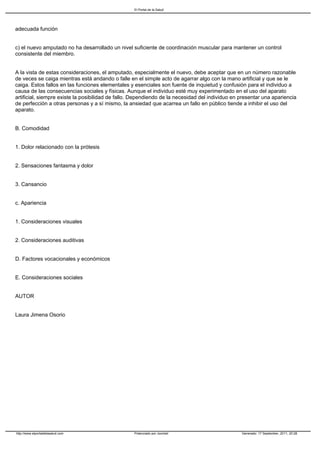 El Portal de la Salud




adecuada función


c) el nuevo amputado no ha desarrollado un nivel suficiente de coordinación muscular para mantener un control
consistente del miembro.


A la vista de estas consideraciones, el amputado, especialmente el nuevo, debe aceptar que en un número razonable
de veces se caiga mientras está andando o falle en el simple acto de agarrar algo con la mano artificial y que se le
caiga. Estos fallos en las funciones elementales y esenciales son fuente de inquietud y confusión para el individuo a
causa de las consecuencias sociales y físicas. Aunque el individuo esté muy experimentado en el uso del aparato
artificial, siempre existe la posibilidad de fallo. Dependiendo de la necesidad del individuo en presentar una apariencia
de perfección a otras personas y a sí mismo, la ansiedad que acarrea un fallo en público tiende a inhibir el uso del
aparato.


B. Comodidad


1. Dolor relacionado con la prótesis


2. Sensaciones fantasma y dolor


3. Cansancio


c. Apariencia


1. Consideraciones visuales


2. Consideraciones auditivas


D. Factores vocacionales y económicos


E. Consideraciones sociales


AUTOR


Laura Jimena Osorio




http://www.elportaldelasalud.com                   Potenciado por Joomla!                        Generado: 17 September, 2011, 20:28
 
