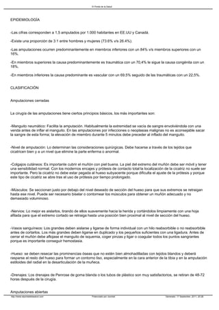 El Portal de la Salud




EPIDEMIOLOGÍA


-Las cifras corresponden a 1,5 amputados por 1.000 habitantes en EE.UU y Canadá.

-Existe una proporción de 3:1 entre hombres y mujeres (73.6% v/s 26.4%).

-Las amputaciones ocurren predominantemente en miembros inferiores con un 84% v/s miembros superiores con un
16%.

-En miembros superiores la causa predominantemente es traumática con un 70,4% le sigue la causa congénita con un
18%.

-En miembros inferiores la causa predominante es vascular con un 69,5% seguido de las traumáticas con un 22,5%.


CLASIFICACIÓN


Amputaciones cerradas


La cirugía de las amputaciones tiene ciertos principios básicos, los más importantes son:


-Manguito neumático: Facilita la amputación. Habitualmente la extremidad se vacía de sangre envolviéndola con una
venda antes de inflar el manguito. En las amputaciones por infecciones o neoplasias malignas no es aconsejable sacar
la sangre de esta forma; la elevación de miembro durante 5 minutos debe preceder al inflado del manguito.


-Nivel de amputación: Lo determinan las consideraciones quirúrgicas. Debe hacerse a través de los tejidos que
cicatricen bien y a un nivel que elimine la parte enferma o anormal.


-Colgajos cutáneos: Es importante cubrir el muñón con piel buena. La piel del extremo del muñón debe ser móvil y tener
una sensibilidad normal. Con los modernos encajes y prótesis de contacto total la localización de la cicatriz no suele ser
importante. Pero la cicatriz no debe estar pegada al hueso subyacente porque dificulta el ajuste de la prótesis y porque
este tipo de cicatriz se abre tras el uso de prótesis por tiempo prolongado.


-Músculos: Se seccionan justo por debajo del nivel deseado de sección del hueso para que sus extremos se retraigan
hasta ese nivel. Puede ser necesario biselar o contornear los músculos para obtener un muñón adecuado y no
demasiado voluminoso.


-Nervios: Lo mejor es aislarlos, tirando de ellos suavemente hacia la herida y cortándolos limpiamente con una hoja
afilada para que el extremo cortado se retraiga hasta una posición bien proximal al nivel de sección del hueso.


-Vasos sanguíneos: Los grandes deben aislarse y ligarse de forma individual con un hilo reabsorbible o no reabsorbible
antes de cortarlos. Los más grandes deben ligarse en duplicado y los pequeños suficientes con una ligadura. Antes de
cerrar el muñón debe aflojase el manguito de isquemia, coger pinzas y ligar o coagular todos los puntos sangrantes
porque es importante conseguir hemostasia.


-Hueso: se deben resecar las prominencias óseas que no estén bien almohadilladas con tejidos blandos y deberá
rasparse el resto del hueso para formar un contorno liso, especialmente en la cara anterior de la tibia y en la amputación
estiloides del radial en la desarticulación de la muñeca.


-Drenajes: Los drenajes de Penrose de goma blanda o los tubos de plástico son muy satisfactorios, se retiran de 48-72
horas después de la cirugía.


Amputaciones abiertas
http://www.elportaldelasalud.com                  Potenciado por Joomla!                        Generado: 17 September, 2011, 20:28
 