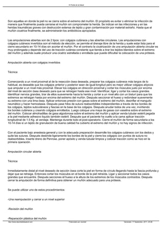 El Portal de la Salud




Son aquellas en donde la piel no se cierra sobre el extremo del muñón. El propósito es evitar o eliminar la infección de
manera que finalmente pueda cerrarse el muñón sin comprometer la herida. Se indican en las infecciones y en las
heridas traumáticas graves con destrucción extensa de tejido y gran contaminación por material extraño. Hasta que el
muñón cicatrice finalmente, se administrarán los antibióticos apropiados.


Las amputaciones abiertas son de 2 tipos: con colgajos cutáneos y las abiertas circulares. Las amputaciones con
colgajos cutáneos invertidos son el método de elección, se permite el drenaje libre de la herida y suele estar lista para el
cierre secundario en 10-14 días sin acortar el muñón. Por el contrario la cicatrización de una amputación abierta circular es
muy prolongada y depende del uso de tracción cutánea constante que tiende a tirar los tejidos blandos sobre el extremo
del muñón y además suele producir una cicatriz estrellada o enrollada que puede dificultar la colocación de una prótesis.


Amputación abierta con colgajos invertidos


Técnica


Comenzando a un nivel proximal al de la resección ósea deseada, preparar los colgajos cutáneos más largos de lo
habitual, es deseable que los colgajos anterior y posterior sean de igual longitud pero es mejor utilizar colgajos atípicos
que amputar a un nivel más proximal. Elevar los colgajos en dirección proximal y cortar los músculos justo por encima
del nivel de sección ósea deseado para que se retraigan hasta ese nivel. Identificar, ligar y cortar los vasos grandes.
Identificar nervios grandes, tirar de ellos suavemente hacia la herida y cortar a un nivel alto con un bisturí para que los
extremos se retraigan hasta por encima del extremo del muñón. Después seccionar el hueso y redondear suavemente
su extremo con una lima ósea. Aplicar entonces presión con gasas sobre el extremo del muñón, desinflar el manguito
neumático y hacer hemostasia. Después pase hilos de sutura reabsorbibles independientes a través de los bordes de
los colgajos, tejidos subcutáneos y fascias en la base de los colgajos. Después anudar todos de una vez, invirtiendo
los bordes cutáneos y creando colgajos enrollados. Luego coloque una maya de gasas con vaselina sobre el extremo
del muñón. Colocar almohadillas de gasa algodonosa sobre el extremo del muñón y aplicar venda tubular estéril pegada
a la piel mediante adhesivo liquido también estéril. Después que el paciente ha vuelto a la cama aplicar tracción
longitudinal de 1.5 Kg. al vendaje. Mantenga durante todo el post-operatorio. Cierre el muñón de forma secundaria a los
10-14 días si un tejido de granulación de buena calidad ha cubierto el extremo del muñón y no hay signos de infección.


Con el paciente bajo anestesia general y con la adecuada preparación desarrolle los colgajos cutáneos con los dedos y
quite las suturas. Después desbride ligeramente los bordes de la piel y cierre los colgajos con puntos de sutura no
reabsorbibles. Inserte dreno de Penrose, poner apósito y venda tubular limpios y colocar tracción como se hizo en la
primera operación.


Amputación circular abierta


Técnica


Inmediatamente distal al nivel deseado de sección ósea corte la piel en forma de círculo llegando hasta la fascia profunda y
dejar que se retraiga. Entonces cortar los músculos en el borde de la piel retraída. Ligar y seccionar todos los vasos
grandes que encuentre. Después secciones el hueso a la altura de los extremos de los músculos contraídos. Después
cerrar la amputación de forma definitiva para obtener un muñón adecuado para una prótesis.


Se puede utilizar uno de estos procedimientos:


-Una reamputación y cerrar a un nivel superior


-Revisión del muñón


-Reparación plástica del muñón
http://www.elportaldelasalud.com                   Potenciado por Joomla!                        Generado: 17 September, 2011, 20:28
 