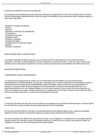 El Portal de la Salud




El equipo de rehabilitación para las amputaciones:

Los programas de rehabilitación para los pacientes amputados se pueden llevar a cabo como paciente interno o externo.
Muchos profesionales capacitados forman parte del equipo de rehabilitación para las amputaciones, incluyendo algunos o
todos de los siguientes:



Ortopedas / cirujanos ortopédicos.
Fisiatra.
Internista.
Enfermera o enfermero de rehabilitación.
Fisioterapeuta.
Terapeuta ocupacional.
Trabajador social.
Psicólogo / psiquiatra.
Terapeuta recreativo.
Coordinadores de la atención médica.
Capellán.
Consejero vocacional.



INDICACIONES PARA LA AMPUTACIÓN


La pérdida irreparable del aporte sanguíneo de un miembro enfermo o lesionado es la única indicación para la
amputación. Una parte no puede sobrevivir cuando se destruye su medio de nutrición; no sólo se vuelve inútil sino una
amenaza para la vida porque se diseminan por todo el cuerpo productos tóxicos procedentes de la destrucción tisular.


CAUSAS DE AMPUTACIÓN


-ENFERMEDAD VASCULAR PERIFERICA


La mayoría de las amputaciones se realizan por una enfermedad vascular periférica ya sea arteriosclerótica,
arteriosclerótica con Diabetes Mellitus o de otro tipo. La gangrena de un miembro producida por arteriosclerosis suele ser
más difícil de tratar en presencia de Diabetes Mellitus porque los tejidos cicatrizan mal y son más susceptibles a la
infección. Se ha demostrado de forma repetida que tras la amputación a través de la extremidad inferior por una
enfermedad periférica, con o sin Diabetes Mellitus, el muñón suele cicatrizar incluso cuando el nivel de amputación es
inferior a la rodilla; pero se debe controlar la infección con cuidado antes de la cirugía, el estado nutritivo debe ser óptimo,
la técnica quirúrgica meticulosa y el tratamiento post-operatorio adecuado.


-LESIÓN


La segunda indicación más frecuente de la amputación es la presencia de una lesión de diferentes tipos. Una lesión aguda
es una indicación cuando el aporte de sangre está destruido de forma irreparable.


En los casos donde la extensión del daño no puede determinarse hasta pasados algunos días, suele ser aconsejable
desbridar primero y retrasar la amputación hasta que la lesión pueda evaluarse de forma precisa.


Se indican amputaciones abiertas tras quemaduras térmicas, o por congelación. La amputación por quemadura eléctrica
requiere resecar los músculos o grupos musculares necróticos y conservar la piel y músculo que parezcan viables con
el objetivo de construir un muñón de amputación de mayor longitud.


-INFECCIÓN

http://www.elportaldelasalud.com                    Potenciado por Joomla!                          Generado: 17 September, 2011, 20:28
 