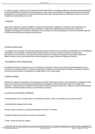 El Portal de la Salud




La infección aguda o crónica que no responde al tratamiento médico o quirúrgico puede ser indicación para la amputación.
La gangrena gaseosa fulminante es la más peligrosa y suele exigir una amputación inmediata a nivel proximal, la herida
se deja abierta. La amputación en infecciones crónicas suele estar indicada porque la osteomielitis crónica o la fractura
infectada han deteriorado ya la función.


-TUMORES


Suele estar indicada en tumores malignos sin signos de diseminación metastásica. El objetivo de la amputación es
resecar la neoplasia maligna antes de que metastatice. Puede estar justificada para aliviar el dolor cuando una
neoplasia ha empezado a ulcerarse e infectarse o ha provocado una fractura patológica. El nivel de amputación debe ser
lo suficiente proximal para la recidiva local del tumor.




LESIONES NERVIOSAS

La indicación tras una lesión nerviosa es la aparición de úlceras tróficas en un miembro sin sensibilidad. En los parapléjicos
y tetrapléjicos, la amputación raramente está indicada incluso aunque los miembros inferiores no sirvan para
permanecer de pie o caminar. Los miembros ayudan al paciente a mantener el equilibrio cuando están sentados en
sillas de ruedas y sirven para distribuir las fuerzas de apoyo en carga, evitando las úlceras por presión.


-TRATAMIENTO POST-OPERATORIO


El tratamiento desde el momento en que se completa la amputación hasta que se coloca la prótesis definitiva es muy
importante si se quiere obtener un muñón de amputación resistente y funcional capaz de utilizar una prótesis al máximo.
La practica actual emplea un programa de vendaje blando o el concepto rígido.


-VENDAJE RÍGIDO


Consiste en colocar en el quirófano una escayola en el muñón al terminar la cirugía. La de ambulación inmediata e incluso
precoz no es esencial en este programa terapéutico post-operatorio. Esta técnica evita el edema en el lugar de la
operación, y esto fomenta la cicatrización de la herida y la rápida maduración del muñón. Reducen el dolor post-operatorio
y permiten reanudar la postura erecta y de ambulación con apoyo.


-AJUSTE DE LA PRÓTESIS TEMPORAL


Tras la aplicación de un vendaje rígido, la de ambulación sobre un pilón y pie protésico unido puede iniciarse:


-Inmediatamente después de la cirugía


-Pronto cuando se observa una buena cicatrización del muñón (7-10 días)


-Temprano después de cicatrizar el muñón (2-3 semanas)


-Tarde, cuando el muñón es maduro.


La elección del momento optimo de comenzar la de ambulación con la prótesis depende de: la edad, fuerza y agilidad del
http://www.elportaldelasalud.com                   Potenciado por Joomla!                        Generado: 17 September, 2011, 20:28
 