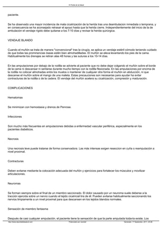 El Portal de la Salud




paciente.


Se ha observado una mayor incidencia de mala cicatrización de la herida tras una deambulacion inmediata o temprana, y
en consecuencia se ha aconsejado retrasar el apoyo hasta que la herida cierre. Independientemente del inicio de la de
ambulación el vendaje rígido debe quitarse a los 7-10 días y revisar la herida quirúrgica.


VENDAJE BLANDO


Cuando el muñón se trata de manera "convencional" tras la cirugía, se aplica un vendaje estéril cómodo teniendo cuidado
de que todas las prominencias óseas estén bien almohadilladas. El muñón se eleva levantando los pies de la cama.
Habitualmente los drenajes se retiran alas 48 horas y las suturas a los 10-14 días.


En las amputaciones por debajo de la rodilla se advierte al paciente que no debe dejar colgando el muñón sobre el borde
de la cama ni descansar ni sentarse durante mucho tiempo con la rodilla flexionada. En las amputaciones por encima de
la rodilla no colocar almohadas entre los muslos o mantener de cualquier otra forma el muñón en abducción, ni que
descanse el muñón sobre el mango de una maleta. Estas precauciones son necesarias para ayudar ha evitar
contracturas de la rodilla o de la cadera. El vendaje del muñón acelera su cicatrización, compresión y maduración.


COMPLICACIONES


Hematomas


Se minimizan con hemostasia y drenos de Penrose.


Infecciones


Son mucho más frecuentes en amputaciones debidas a enfermedad vascular periférica, especialmente en los
pacientes diabéticos.


Necrosis


Una necrosis leve puede tratarse de forma conservadora. Las más intensas exigen reseccion en cuña o reamputación a
nivel proximal.


Contracturas


Deben evitarse mediante la colocación adecuada del muñón y ejercicios para fortalecer los músculos y movilizar
articulaciones.


Neuromas


Se forman siempre sobre el final de un miembro seccionado. El dolor causado por un neuroma suele deberse a la
tracción ejercida sobre un nervio cuando el tejido cicatricial tira de él. Pueden evitarse habitualmente seccionando los
nervios limpiamente a un nivel proximal para que descansen en los tejidos blandos normales.


Sensación de miembro fantasma


Después de casi cualquier amputación, el paciente tiene la sensación de que la parte amputada todavía existe. Los
http://www.elportaldelasalud.com                   Potenciado por Joomla!                        Generado: 17 September, 2011, 20:28
 