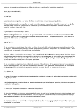 El Portal de la Salud




pacientes con este proceso incapacitante, deben someterse a una valoración psicológica de paciente.


-AMPUTACION CONGENITA


DEFINICIÓN


Las amputaciones congénitas a su vez se clasifican en deficiencias transversales y longitudinales.

Deficiencias transversales: son aquellas en que la extremidad aparece amputada en el sentido transversal a su eje. Se
describen por el nombre del Ausencia de una extremidad, ya sea en forma parcial o total al momento de nacer o
adquirida en alguna etapa de la vida.


Segmento de la extremidad en que termina.

Deficiencias longitudinales: son aquellas en las que se observa la ausencia de segmentos de la extremidad en sentido
longitudinal. Se describen nombrando los huesos afectados desde proximal a distal secuencialmente, y describiendo si
la ausencia del hueso es parcial o total.


DIAGNÓSTICO


En las amputaciones congénitas el diagnóstico es clínico al momento del nacimiento, pero siempre se debe acompañar
de una placa radiográfica para certificar el nivel de la amputación y presencia de hipoplasia en huesos existentes u otros,
especialmente es necesaria en las deficiencias longitudinales.


Observar señales que orienten a una asociación con un Síndrome de Bridas Amnióticas. Es importante descartar algunos
síndromes de carácter hereditario, en los cuales la amputación congénita es sólo un signo más de las características del
cuadro. Por esta razón se sugiere complementar el estudio con una ecografía renal y al corazón. En algunos casos es
importante solicitar un hemograma con recuento plaquetario.


En las amputaciones adquiridas, independiente de la causa, el diagnóstico es clínico, pero siempre es necesario contar
con una placa radiográfica para evaluar el tipo de cirugía efectuada y para observar el comportamiento del muñón en el
tiempo y las posibles complicaciones que puedan aparecer como por ejemplo un sobre crecimiento óseo.


TRATAMIENTO


La indicación protésica es independiente de la causa de la amputación. En los niños la indicación se realiza en relación a la
edad y funcionalidad.


Las prótesis deben ser confeccionadas con elementos resistentes, pero livianos y que tengan la posibilidad de reparación
o sustitución de las partes.


En amputados congénitos no se efectúa tratamiento pre-protésico.


Se recomienda a partir en miembros superiores a los 6 meses de edad con una pre-prótesis cuyo dispositivo distal es un
mitón, el que se cambiará en promedio a los dos años por un gancho. La articulación de codo en aquellos casos en que
sea necesaria se colocará a partir de los cuatro o cuatro años y medio.


En miembros inferiores se recomienda partir en promedio de los diez meses, agregar articulación de rodilla si lo requiere
entre los tres a cuatro años.


http://www.elportaldelasalud.com                  Potenciado por Joomla!                        Generado: 17 September, 2011, 20:28
 