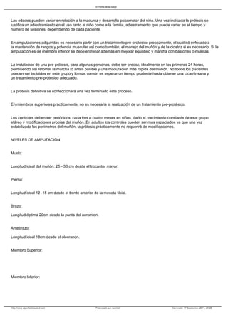 El Portal de la Salud




Las edades pueden variar en relación a la madurez y desarrollo psicomotor del niño. Una vez indicada la prótesis se
justifica un adiestramiento en el uso tanto al niño como a la familia, adiestramiento que puede variar en el tiempo y
número de sesiones, dependiendo de cada paciente.


En amputaciones adquiridas es necesario partir con un tratamiento pre-protésico precozmente, el cual irá enfocado a
la mantención de rangos y potencia muscular así como también, el manejo del muñón y de la cicatriz si es necesario. Si la
amputación es de miembro inferior se debe entrenar además en mejorar equilibrio y marcha con bastones o muletas.


La instalación de una pre-prótesis, para algunas personas, debe ser precoz, idealmente en las primeras 24 horas,
permitiendo así retomar la marcha lo antes posible y una maduración más rápida del muñón. No todos los pacientes
pueden ser incluidos en este grupo y lo más común es esperar un tiempo prudente hasta obtener una cicatriz sana y
un tratamiento pre-protésico adecuado.


La prótesis definitiva se confeccionará una vez terminado este proceso.


En miembros superiores prácticamente, no es necesaria la realización de un tratamiento pre-protésico.


Los controles deben ser periódicos, cada tres o cuatro meses en niños, dado el crecimiento constante de este grupo
etáreo y modificaciones propias del muñón. En adultos los controles pueden ser mas espaciados ya que una vez
estabilizado los perímetros del muñón, la prótesis prácticamente no requerirá de modificaciones.


NIVELES DE AMPUTACIÓN


Muslo:


Longitud ideal del muñón: 25 - 30 cm desde el trocánter mayor.


Pierna:


Longitud ideal 12 -15 cm desde el borde anterior de la meseta tibial.


Brazo:

Longitud óptima 20cm desde la punta del acromion.


Antebrazo:

Longitud ideal 18cm desde el olécranon.


Miembro Superior:




Miembro Inferior:




http://www.elportaldelasalud.com                  Potenciado por Joomla!                       Generado: 17 September, 2011, 20:28
 