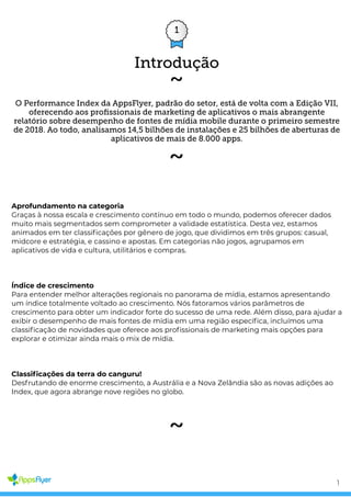 1
O Performance Index da AppsFlyer, padrão do setor, está de volta com a Edição VII,
oferecendo aos proﬁssionais de marketing de aplicativos o mais abrangente
relatório sobre desempenho de fontes de mídia mobile durante o primeiro semestre
de 2018. Ao todo, analisamos 14,5 bilhões de instalações e 25 bilhões de aberturas de
aplicativos de mais de 8.000 apps.
O que há de novo na Edição VII
Aprofundamento na categoria
Graças à nossa escala e crescimento contínuo em todo o mundo, podemos oferecer dados
muito mais segmentados sem comprometer a validade estatística. Desta vez, estamos
animados em ter classi cações por gênero de jogo, que dividimos em três grupos: casual,
midcore e estratégia, e cassino e apostas. Em categorias não jogos, agrupamos em
aplicativos de vida e cultura, utilitários e compras.
Índice de crescimento
Para entender melhor alterações regionais no panorama de mídia, estamos apresentando
um índice totalmente voltado ao crescimento. Nós fatoramos vários parâmetros de
crescimento para obter um indicador forte do sucesso de uma rede. Além disso, para ajudar a
exibir o desempenho de mais fontes de mídia em uma região especí ca, incluímos uma
classi cação de novidades que oferece aos pro ssionais de marketing mais opções para
explorar e otimizar ainda mais o mix de mídia.
Classi cações da terra do canguru!
Desfrutando de enorme crescimento, a Austrália e a Nova Zelândia são as novas adições ao
Index, que agora abrange nove regiões no globo.
Introdução
1
 