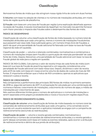 Classiﬁcação
Removemos fontes de mídia que não atingiram nossa rígida linha de corte em duas frentes:
1) Volume: com base na adoção de clientes e no número de instalações atribuídas, em níveis
tanto de região quanto de plataforma.
2) Fraude: com base em uma taxa de fraude por região (uma explicação detalhada aparece
na seção de fraudes). A escala incomparável da AppsFlyer no mercado nos permite fornecer
com maior precisão o impacto das fraudes sobre o desempenho das fontes de mídia.
ÍNDICE DE DESEMPENHO
Classi cação de volume: uma classi cação de fontes de mídia baseada no número total de
instalações atribuídas que cada uma gerou, menos o número de instalações fraudulentas
que passarem por essa rede. Essa subtração gerou um número limpo (livre de fraudes), a
partir do qual uma penalidade de fraude adicional foi fatorada com base na taxa de fraude
regional da rede em questão.
Classi cação de poder — volume e retenção combinados: normalizamos e combinamos o
número de instalações limpas (sem fraude) e a pontuação de retenção ponderada* de cada
fonte de mídia. Depois, fatoramos uma penalidade de fraude adicional com base na taxa de
fraude global da rede para a região em questão.
ÍNDICE DE ROI GLOBAL Calculamos o valor de receita limpa de cada fonte de mídia (com
base em sua taxa de fraude de poaching regional) e, em seguida, consideramos uma
penalidade de fraude adicional com base nessa taxa. Depois, dividimos o valor da receita
pelo eCPI da rede com base em nosso enorme volume de dados de custos de mais de 100
fontes. É importante enfatizar que o Índice de ROI considerou apenas os aplicativos que
relataram custos e receita.
ÍNDICE DE CRESCIMENTO
Nós comparamos a performance das principais 350 fontes de mídias no primeiro semestre
de 2018 vs. segundo semestre de 2017. A comparação foi calculada por uma combinação de
números e fatores: crescimento de instalações, crescimento do número de apps, e média de
instralações por crescimento de apps.  
Nós usamos diferentes limites para o número de aplicativos e o número de instalações a
serem separadas entre players já estabelecidos e novos e futuros em regiões especí cas.
ÍNDICE DE REDIRECIONAMENTO GLOBAL
Classi cação de volume: uma classi cação de fontes de mídia baseada no número total de
conversões de redirecionamento atribuídas que cada uma gerou. Uma conversão ocorre
quando um usuário existente que tem o aplicativo instalado se engaja com a campanha de
redirecionamento (excluindo as reatribuições).
Classi cação de poder — volume e receita gerada combinados: normalizamos e
combinamos o número de conversões de redirecionamento atribuidas, e a receita gerada a
partir dessas conversões (com base em todos os eventos relatados, após ocorrer a atribuição
de redirecionamento e dentro de sua janela de atribuição).
3
 