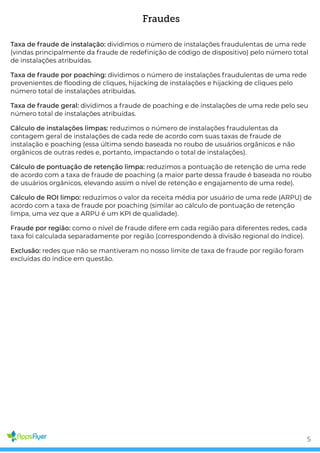 Fraudes
Taxa de fraude de instalação: dividimos o número de instalações fraudulentas de uma rede
(vindas principalmente da fraude de rede nição de código de dispositivo) pelo número total
de instalações atribuídas.
Taxa de fraude por poaching: dividimos o número de instalações fraudulentas de uma rede
provenientes de ooding de cliques, hijacking de instalações e hijacking de cliques pelo
número total de instalações atribuídas.
Taxa de fraude geral: dividimos a fraude de poaching e de instalações de uma rede pelo seu
número total de instalações atribuídas.
Cálculo de instalações limpas: reduzimos o número de instalações fraudulentas da
contagem geral de instalações de cada rede de acordo com suas taxas de fraude de
instalação e poaching (essa última sendo baseada no roubo de usuários orgânicos e não
orgânicos de outras redes e, portanto, impactando o total de instalações).
Cálculo de pontuação de retenção limpa: reduzimos a pontuação de retenção de uma rede
de acordo com a taxa de fraude de poaching (a maior parte dessa fraude é baseada no roubo
de usuários orgânicos, elevando assim o nível de retenção e engajamento de uma rede).
Cálculo de ROI limpo: reduzimos o valor da receita média por usuário de uma rede (ARPU) de
acordo com a taxa de fraude por poaching (similar ao cálculo de pontuação de retenção
limpa, uma vez que a ARPU é um KPI de qualidade).
Fraude por região: como o nível de fraude difere em cada região para diferentes redes, cada
taxa foi calculada separadamente por região (correspondendo à divisão regional do índice).
Exclusão: redes que não se mantiveram no nosso limite de taxa de fraude por região foram
excluídas do índice em questão.
5
 