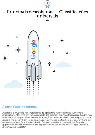 6
A onda Google continua
A parcela do Google nas instalações de aplicativo não orgânicas aumentou
impressionantes 23% em todo o mundo. Os maiores avanços foram registrados nos
mercados emergentes da América Latina, Índia e Sudeste Asiático, enquanto uma
parcela maior também foi conquistada na América do Norte e Europa, embora em
menores proporções. A ascensão do Google no Index é resultado do foco da
gigante de buscas no mobile, em especí co em sua ousada estratégia Universal
App Campaigns (UAC).
Principais descobertas — Classiﬁcações
universais
 