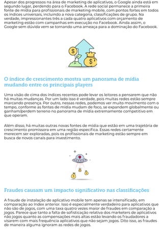 Apesar dos progressos na área de marketing de aplicativos, o Google ainda está em
segundo lugar, perdendo para o Facebook. A rede social permanece a primeira
fonte de mídia para pro ssionais de marketing mobile, com pontos fortes em todos
os índices universais, incluindo a nova categoria, classi cações de grupo. Na
verdade, impressionantes três a cada quatro aplicativos com orçamento de
marketing estão com campanhas em execução no Facebook. Ainda assim, o
Google sem dúvida vem se tornando uma ameaça para a dominação do Facebook.
O índice de crescimento mostra um panorama de mídia
mudando entre os principais players
Uma visão de cima dos índices recentes pode levar os leitores a pensarem que não
há muitas mudanças. Por um lado isso é verdade, pois muitas redes estão sempre
marcando presença. Por outro, nessas redes, podemos ver muito movimento com o
tempo, conforme as fontes de mídia mudam de foco, se expandem globalmente ou
ganham/perdem terreno no panorama de mídia extremamente competitivo em
que operam.
Além disso, há muitas outras novas fontes de mídia que estão em uma trajetória de
crescimento promissora em uma região especí ca. Essas redes certamente
merecem ser exploradas, pois os pro ssionais de marketing estão sempre em
busca de novos canais para investimento.
Fraudes causam um impacto signiﬁcativo nas classiﬁcações
A fraude de instalação de aplicativo mobile tem apenas se intensi cado, em
comparação ao Index anterior. Isso é especialmente verdadeiro para aplicativos que
não são de jogos, com uma taxa quatro vezes maior de fraudes em comparação a
jogos. Parece que tanto a falta de so sticação relativa dos marketers de aplicativos
não jogos quanto as compensações mais altas estão levando os fraudadores a
visarem com mais frequência aplicativos que não sejam jogos. Dito isso, as fraudes
de maneira alguma ignoram as redes de jogos.
 
