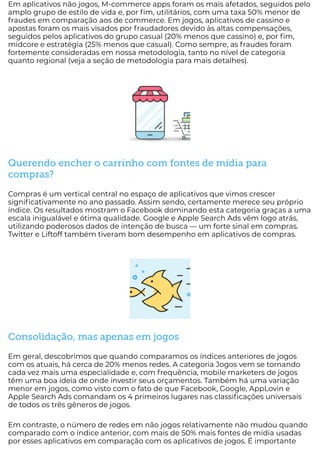 Em aplicativos não jogos, M-commerce apps foram os mais afetados, seguidos pelo
amplo grupo de estilo de vida e, por m, utilitários, com uma taxa 50% menor de
fraudes em comparação aos de commerce. Em jogos, aplicativos de cassino e
apostas foram os mais visados por fraudadores devido às altas compensações,
seguidos pelos aplicativos do grupo casual (20% menos que cassino) e, por m,
midcore e estratégia (25% menos que casual). Como sempre, as fraudes foram
fortemente consideradas em nossa metodologia, tanto no nível de categoria
quanto regional (veja a seção de metodologia para mais detalhes).
Querendo encher o carrinho com fontes de mídia para
compras?
Compras é um vertical central no espaço de aplicativos que vimos crescer
signi cativamente no ano passado. Assim sendo, certamente merece seu próprio
índice. Os resultados mostram o Facebook dominando esta categoria graças a uma
escala inigualável e ótima qualidade. Google e Apple Search Ads vêm logo atrás,
utilizando poderosos dados de intenção de busca — um forte sinal em compras.
Twitter e Liftoff também tiveram bom desempenho em aplicativos de compras.
Consolidação, mas apenas em jogos
Em geral, descobrimos que quando comparamos os índices anteriores de jogos
com os atuais, há cerca de 20% menos redes. A categoria Jogos vem se tornando
cada vez mais uma especialidade e, com frequência, mobile marketers de jogos
têm uma boa ideia de onde investir seus orçamentos. Também há uma variação
menor em jogos, como visto com o fato de que Facebook, Google, AppLovin e
Apple Search Ads comandam os 4 primeiros lugares nas classi cações universais
de todos os três gêneros de jogos.
Em contraste, o número de redes em não jogos relativamente não mudou quando
comparado com o índice anterior, com mais de 50% mais fontes de mídia usadas
por esses aplicativos em comparação com os aplicativos de jogos. É importante
 