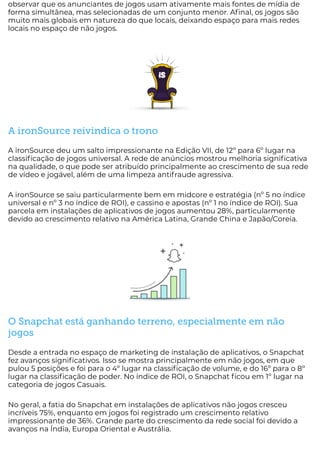 observar que os anunciantes de jogos usam ativamente mais fontes de mídia de
forma simultânea, mas selecionadas de um conjunto menor. A nal, os jogos são
muito mais globais em natureza do que locais, deixando espaço para mais redes
locais no espaço de não jogos.
A ironSource reivindica o trono
A ironSource deu um salto impressionante na Edição VII, de 12º para 6º lugar na
classi cação de jogos universal. A rede de anúncios mostrou melhoria signi cativa
na qualidade, o que pode ser atribuído principalmente ao crescimento de sua rede
de vídeo e jogável, além de uma limpeza antifraude agressiva.
A ironSource se saiu particularmente bem em midcore e estratégia (nº 5 no índice
universal e nº 3 no índice de ROI), e cassino e apostas (nº 1 no índice de ROI). Sua
parcela em instalações de aplicativos de jogos aumentou 28%, particularmente
devido ao crescimento relativo na América Latina, Grande China e Japão/Coreia.
O Snapchat está ganhando terreno, especialmente em não
jogos
Desde a entrada no espaço de marketing de instalação de aplicativos, o Snapchat
fez avanços signi cativos. Isso se mostra principalmente em não jogos, em que
pulou 5 posições e foi para o 4º lugar na classi cação de volume, e do 16º para o 8º
lugar na classi cação de poder. No índice de ROI, o Snapchat cou em 1º lugar na
categoria de jogos Casuais.
No geral, a fatia do Snapchat em instalações de aplicativos não jogos cresceu
incríveis 75%, enquanto em jogos foi registrado um crescimento relativo
impressionante de 36%. Grande parte do crescimento da rede social foi devido a
avanços na Índia, Europa Oriental e Austrália.
 
