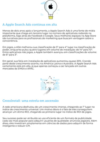 A Apple Search Ads continua em alta
Menos de dois anos após o lançamento, a Apple Search Ads é uma fonte de mídia
importante que chega em terceiro lugar no número de aplicativos rodando na
plataforma, logo atrás do Facebook e Google. Seus melhores espaços na App Store
são lucrativos para os pro ssionais de marketing que buscam vantagem sobre a
concorrência.
Em jogos, a ASA melhorou sua classi cação de 5º para 4º lugar na classi cação de
poder, enquanto pulou quatro lugares em volume de instalação: de 14º para 10º.
Entre aplicativos não jogos, a Apple também avançou em classi cações de volume:
de 6º para 3º.
Em geral, sua fatia em instalação de aplicativos aumentou quase 20%. Grande
parte deste crescimento ocorreu na América Latina e Austrália. A Apple Search Ads
certamente está em alta, já que apenas começou a ser lançada em outros
mercados da EMEA e APAC.
CrossInstall: uma estrela em ascensão
A rede americana desfrutou de um crescimento imenso, chegando ao 1º lugar no
índice de crescimento universal. Um motivo óbvio é o fato de eles conseguirem
alcançar um ótimo ROI, chegando ao primeiro lugar no índice de ROI de jogos.
Seu sucesso pode ser atribuído ao uso e ciente de um formato de publicidade
cada vez mais popular para adquirir usuários de qualidade: anúncios jogáveis. Além
disso, eles investiram amplamente em ciências de dados para adquirir de forma
inteligente e reduzir CPI.
 