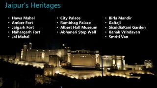 Jaipur’s Heritages
• Hawa Mahal
• Amber Fort
• Jaigarh Fort
• Nahargarh Fort
• Jal Mahal
• City Palace
• Rambhag Palace
• Albert Hall Museum
• Abhaneri Step Well
• Birla Mandir
• Galtaji
• SisoidiaRani Garden
• Kanak Vrindavan
• Smriti Van
 