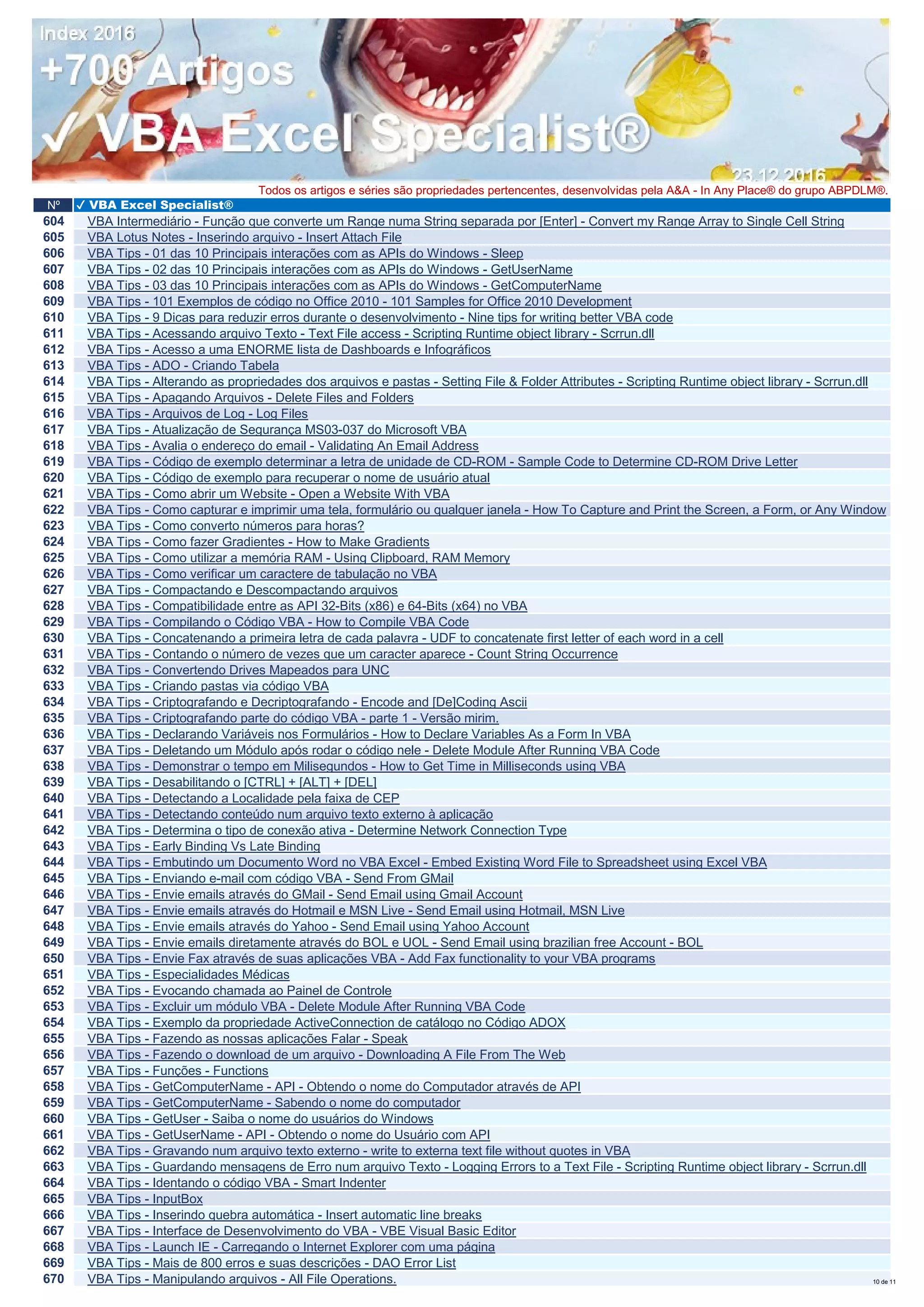Nº ✔ VBA Excel Specialist®
Todos os artigos e séries são propriedades pertencentes, desenvolvidas pela A&A - In Any Place® do grupo ABPDLM®.
604 VBA Intermediário - Função que converte um Range numa String separada por [Enter] - Convert my Range Array to Single Cell String
605 VBA Lotus Notes - Inserindo arquivo - Insert Attach File
606 VBA Tips - 01 das 10 Principais interações com as APIs do Windows - Sleep
607 VBA Tips - 02 das 10 Principais interações com as APIs do Windows - GetUserName
608 VBA Tips - 03 das 10 Principais interações com as APIs do Windows - GetComputerName
609 VBA Tips - 101 Exemplos de código no Office 2010 - 101 Samples for Office 2010 Development
610 VBA Tips - 9 Dicas para reduzir erros durante o desenvolvimento - Nine tips for writing better VBA code
611 VBA Tips - Acessando arquivo Texto - Text File access - Scripting Runtime object library - Scrrun.dll
612 VBA Tips - Acesso a uma ENORME lista de Dashboards e Infográficos
613 VBA Tips - ADO - Criando Tabela
614 VBA Tips - Alterando as propriedades dos arquivos e pastas - Setting File & Folder Attributes - Scripting Runtime object library - Scrrun.dll
615 VBA Tips - Apagando Arquivos - Delete Files and Folders
616 VBA Tips - Arquivos de Log - Log Files
617 VBA Tips - Atualização de Segurança MS03-037 do Microsoft VBA
618 VBA Tips - Avalia o endereço do email - Validating An Email Address
619 VBA Tips - Código de exemplo determinar a letra de unidade de CD-ROM - Sample Code to Determine CD-ROM Drive Letter
620 VBA Tips - Código de exemplo para recuperar o nome de usuário atual
621 VBA Tips - Como abrir um Website - Open a Website With VBA
622 VBA Tips - Como capturar e imprimir uma tela, formulário ou qualquer janela - How To Capture and Print the Screen, a Form, or Any Window
623 VBA Tips - Como converto números para horas?
624 VBA Tips - Como fazer Gradientes - How to Make Gradients
625 VBA Tips - Como utilizar a memória RAM - Using Clipboard, RAM Memory
626 VBA Tips - Como verificar um caractere de tabulação no VBA
627 VBA Tips - Compactando e Descompactando arquivos
628 VBA Tips - Compatibilidade entre as API 32-Bits (x86) e 64-Bits (x64) no VBA
629 VBA Tips - Compilando o Código VBA - How to Compile VBA Code
630 VBA Tips - Concatenando a primeira letra de cada palavra - UDF to concatenate first letter of each word in a cell
631 VBA Tips - Contando o número de vezes que um caracter aparece - Count String Occurrence
632 VBA Tips - Convertendo Drives Mapeados para UNC
633 VBA Tips - Criando pastas via código VBA
634 VBA Tips - Criptografando e Decriptografando - Encode and [De]Coding Ascii
635 VBA Tips - Criptografando parte do código VBA - parte 1 - Versão mirim.
636 VBA Tips - Declarando Variáveis nos Formulários - How to Declare Variables As a Form In VBA
637 VBA Tips - Deletando um Módulo após rodar o código nele - Delete Module After Running VBA Code
638 VBA Tips - Demonstrar o tempo em Milisegundos - How to Get Time in Milliseconds using VBA
639 VBA Tips - Desabilitando o [CTRL] + [ALT] + [DEL]
640 VBA Tips - Detectando a Localidade pela faixa de CEP
641 VBA Tips - Detectando conteúdo num arquivo texto externo à aplicação
642 VBA Tips - Determina o tipo de conexão ativa - Determine Network Connection Type
643 VBA Tips - Early Binding Vs Late Binding
644 VBA Tips - Embutindo um Documento Word no VBA Excel - Embed Existing Word File to Spreadsheet using Excel VBA
645 VBA Tips - Enviando e-mail com código VBA - Send From GMail
646 VBA Tips - Envie emails através do GMail - Send Email using Gmail Account
647 VBA Tips - Envie emails através do Hotmail e MSN Live - Send Email using Hotmail, MSN Live
648 VBA Tips - Envie emails através do Yahoo - Send Email using Yahoo Account
649 VBA Tips - Envie emails diretamente através do BOL e UOL - Send Email using brazilian free Account - BOL
650 VBA Tips - Envie Fax através de suas aplicações VBA - Add Fax functionality to your VBA programs
651 VBA Tips - Especialidades Médicas
652 VBA Tips - Evocando chamada ao Painel de Controle
653 VBA Tips - Excluir um módulo VBA - Delete Module After Running VBA Code
654 VBA Tips - Exemplo da propriedade ActiveConnection de catálogo no Código ADOX
655 VBA Tips - Fazendo as nossas aplicações Falar - Speak
656 VBA Tips - Fazendo o download de um arquivo - Downloading A File From The Web
657 VBA Tips - Funções - Functions
658 VBA Tips - GetComputerName - API - Obtendo o nome do Computador através de API
659 VBA Tips - GetComputerName - Sabendo o nome do computador
660 VBA Tips - GetUser - Saiba o nome do usuários do Windows
661 VBA Tips - GetUserName - API - Obtendo o nome do Usuário com API
662 VBA Tips - Gravando num arquivo texto externo - write to externa text file without quotes in VBA
663 VBA Tips - Guardando mensagens de Erro num arquivo Texto - Logging Errors to a Text File - Scripting Runtime object library - Scrrun.dll
664 VBA Tips - Identando o código VBA - Smart Indenter
665 VBA Tips - InputBox
666 VBA Tips - Inserindo quebra automática - Insert automatic line breaks
667 VBA Tips - Interface de Desenvolvimento do VBA - VBE Visual Basic Editor
668 VBA Tips - Launch IE - Carregando o Internet Explorer com uma página
669 VBA Tips - Mais de 800 erros e suas descrições - DAO Error List
670 VBA Tips - Manipulando arquivos - All File Operations. 10 de 11
 