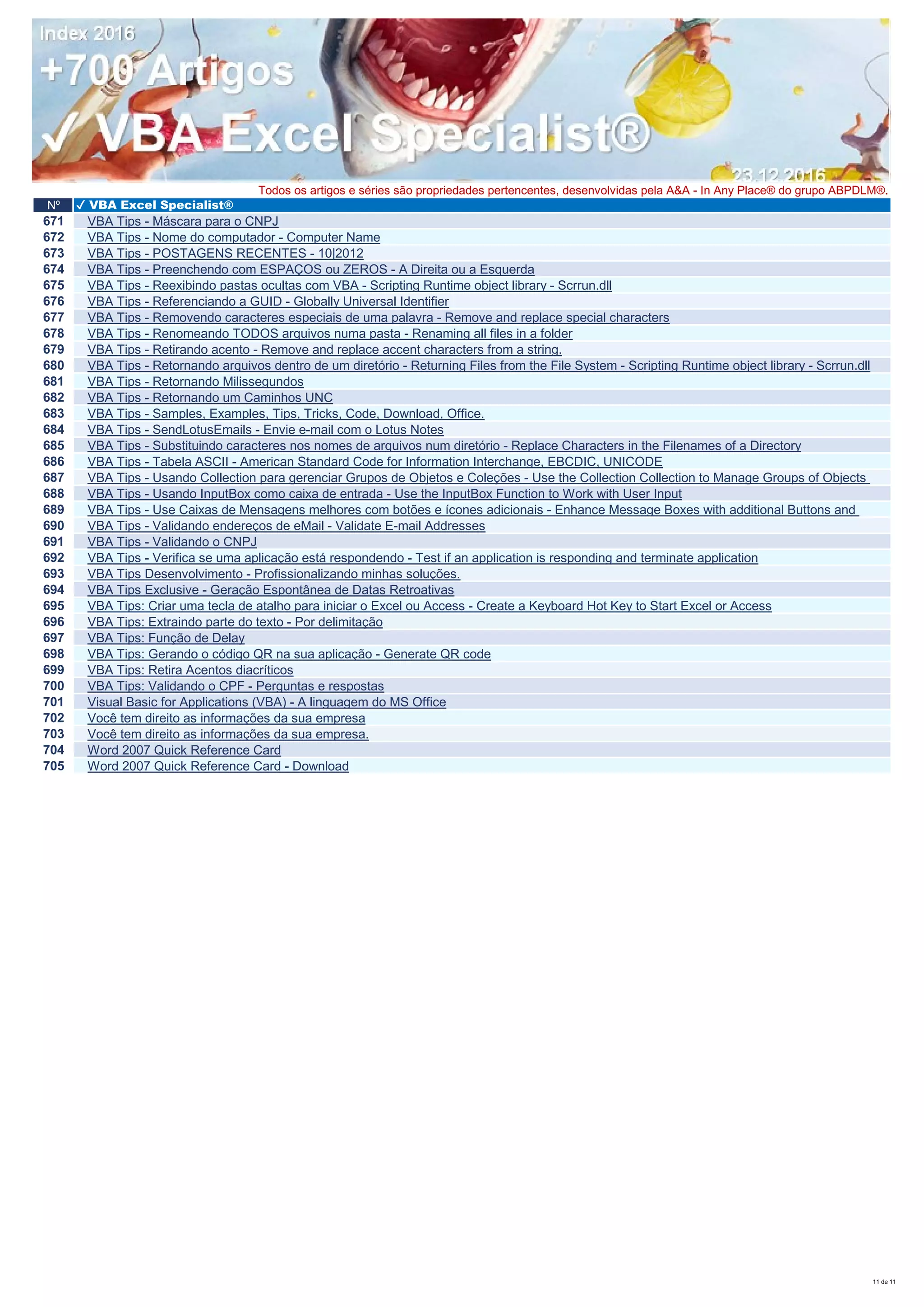 Nº ✔ VBA Excel Specialist®
Todos os artigos e séries são propriedades pertencentes, desenvolvidas pela A&A - In Any Place® do grupo ABPDLM®.
671 VBA Tips - Máscara para o CNPJ
672 VBA Tips - Nome do computador - Computer Name
673 VBA Tips - POSTAGENS RECENTES - 10|2012
674 VBA Tips - Preenchendo com ESPAÇOS ou ZEROS - A Direita ou a Esquerda
675 VBA Tips - Reexibindo pastas ocultas com VBA - Scripting Runtime object library - Scrrun.dll
676 VBA Tips - Referenciando a GUID - Globally Universal Identifier
677 VBA Tips - Removendo caracteres especiais de uma palavra - Remove and replace special characters
678 VBA Tips - Renomeando TODOS arquivos numa pasta - Renaming all files in a folder
679 VBA Tips - Retirando acento - Remove and replace accent characters from a string.
680 VBA Tips - Retornando arquivos dentro de um diretório - Returning Files from the File System - Scripting Runtime object library - Scrrun.dll
681 VBA Tips - Retornando Milissegundos
682 VBA Tips - Retornando um Caminhos UNC
683 VBA Tips - Samples, Examples, Tips, Tricks, Code, Download, Office.
684 VBA Tips - SendLotusEmails - Envie e-mail com o Lotus Notes
685 VBA Tips - Substituindo caracteres nos nomes de arquivos num diretório - Replace Characters in the Filenames of a Directory
686 VBA Tips - Tabela ASCII - American Standard Code for Information Interchange, EBCDIC, UNICODE
687 VBA Tips - Usando Collection para gerenciar Grupos de Objetos e Coleções - Use the Collection Collection to Manage Groups of Objects
688 VBA Tips - Usando InputBox como caixa de entrada - Use the InputBox Function to Work with User Input
689 VBA Tips - Use Caixas de Mensagens melhores com botões e ícones adicionais - Enhance Message Boxes with additional Buttons and
690 VBA Tips - Validando endereços de eMail - Validate E-mail Addresses
691 VBA Tips - Validando o CNPJ
692 VBA Tips - Verifica se uma aplicação está respondendo - Test if an application is responding and terminate application
693 VBA Tips Desenvolvimento - Profissionalizando minhas soluções.
694 VBA Tips Exclusive - Geração Espontânea de Datas Retroativas
695 VBA Tips: Criar uma tecla de atalho para iniciar o Excel ou Access - Create a Keyboard Hot Key to Start Excel or Access
696 VBA Tips: Extraindo parte do texto - Por delimitação
697 VBA Tips: Função de Delay
698 VBA Tips: Gerando o código QR na sua aplicação - Generate QR code
699 VBA Tips: Retira Acentos diacríticos
700 VBA Tips: Validando o CPF - Perguntas e respostas
701 Visual Basic for Applications (VBA) - A linguagem do MS Office
702 Você tem direito as informações da sua empresa
703 Você tem direito as informações da sua empresa.
704 Word 2007 Quick Reference Card
705 Word 2007 Quick Reference Card - Download
11 de 11
 