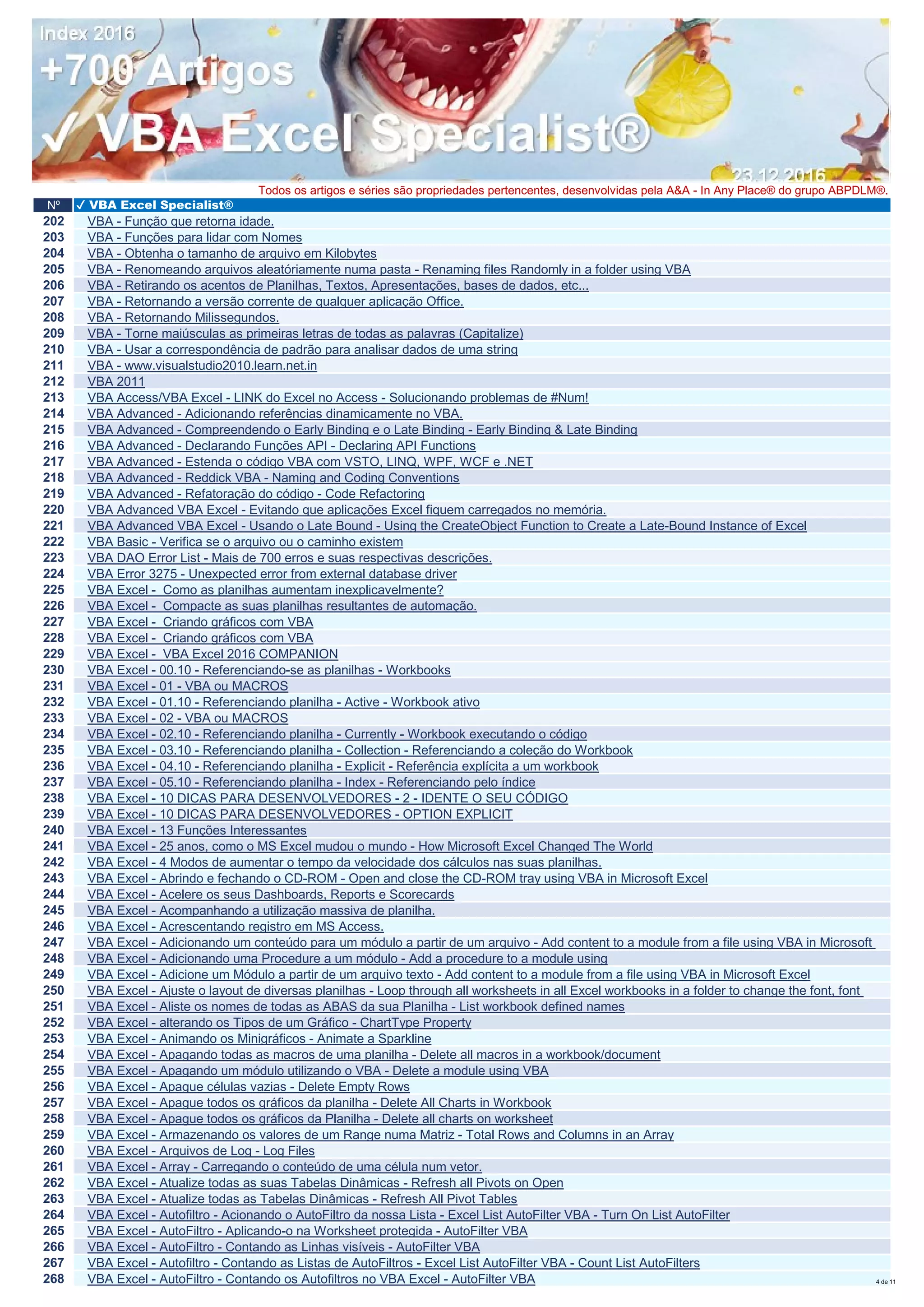 Nº ✔ VBA Excel Specialist®
Todos os artigos e séries são propriedades pertencentes, desenvolvidas pela A&A - In Any Place® do grupo ABPDLM®.
202 VBA - Função que retorna idade.
203 VBA - Funções para lidar com Nomes
204 VBA - Obtenha o tamanho de arquivo em Kilobytes
205 VBA - Renomeando arquivos aleatóriamente numa pasta - Renaming files Randomly in a folder using VBA
206 VBA - Retirando os acentos de Planilhas, Textos, Apresentações, bases de dados, etc...
207 VBA - Retornando a versão corrente de qualquer aplicação Office.
208 VBA - Retornando Milissegundos.
209 VBA - Torne maiúsculas as primeiras letras de todas as palavras (Capitalize)
210 VBA - Usar a correspondência de padrão para analisar dados de uma string
211 VBA - www.visualstudio2010.learn.net.in
212 VBA 2011
213 VBA Access/VBA Excel - LINK do Excel no Access - Solucionando problemas de #Num!
214 VBA Advanced - Adicionando referências dinamicamente no VBA.
215 VBA Advanced - Compreendendo o Early Binding e o Late Binding - Early Binding & Late Binding
216 VBA Advanced - Declarando Funções API - Declaring API Functions
217 VBA Advanced - Estenda o código VBA com VSTO, LINQ, WPF, WCF e .NET
218 VBA Advanced - Reddick VBA - Naming and Coding Conventions
219 VBA Advanced - Refatoração do código - Code Refactoring
220 VBA Advanced VBA Excel - Evitando que aplicações Excel fiquem carregados no memória.
221 VBA Advanced VBA Excel - Usando o Late Bound - Using the CreateObject Function to Create a Late-Bound Instance of Excel
222 VBA Basic - Verifica se o arquivo ou o caminho existem
223 VBA DAO Error List - Mais de 700 erros e suas respectivas descrições.
224 VBA Error 3275 - Unexpected error from external database driver
225 VBA Excel - Como as planilhas aumentam inexplicavelmente?
226 VBA Excel - Compacte as suas planilhas resultantes de automação.
227 VBA Excel - Criando gráficos com VBA
228 VBA Excel - Criando gráficos com VBA
229 VBA Excel - VBA Excel 2016 COMPANION
230 VBA Excel - 00.10 - Referenciando-se as planilhas - Workbooks
231 VBA Excel - 01 - VBA ou MACROS
232 VBA Excel - 01.10 - Referenciando planilha - Active - Workbook ativo
233 VBA Excel - 02 - VBA ou MACROS
234 VBA Excel - 02.10 - Referenciando planilha - Currently - Workbook executando o código
235 VBA Excel - 03.10 - Referenciando planilha - Collection - Referenciando a coleção do Workbook
236 VBA Excel - 04.10 - Referenciando planilha - Explicit - Referência explícita a um workbook
237 VBA Excel - 05.10 - Referenciando planilha - Index - Referenciando pelo índice
238 VBA Excel - 10 DICAS PARA DESENVOLVEDORES - 2 - IDENTE O SEU CÓDIGO
239 VBA Excel - 10 DICAS PARA DESENVOLVEDORES - OPTION EXPLICIT
240 VBA Excel - 13 Funções Interessantes
241 VBA Excel - 25 anos, como o MS Excel mudou o mundo - How Microsoft Excel Changed The World
242 VBA Excel - 4 Modos de aumentar o tempo da velocidade dos cálculos nas suas planilhas.
243 VBA Excel - Abrindo e fechando o CD-ROM - Open and close the CD-ROM tray using VBA in Microsoft Excel
244 VBA Excel - Acelere os seus Dashboards, Reports e Scorecards
245 VBA Excel - Acompanhando a utilização massiva de planilha.
246 VBA Excel - Acrescentando registro em MS Access.
247 VBA Excel - Adicionando um conteúdo para um módulo a partir de um arquivo - Add content to a module from a file using VBA in Microsoft
248 VBA Excel - Adicionando uma Procedure a um módulo - Add a procedure to a module using
249 VBA Excel - Adicione um Módulo a partir de um arquivo texto - Add content to a module from a file using VBA in Microsoft Excel
250 VBA Excel - Ajuste o layout de diversas planilhas - Loop through all worksheets in all Excel workbooks in a folder to change the font, font
251 VBA Excel - Aliste os nomes de todas as ABAS da sua Planilha - List workbook defined names
252 VBA Excel - alterando os Tipos de um Gráfico - ChartType Property
253 VBA Excel - Animando os Minigráficos - Animate a Sparkline
254 VBA Excel - Apagando todas as macros de uma planilha - Delete all macros in a workbook/document
255 VBA Excel - Apagando um módulo utilizando o VBA - Delete a module using VBA
256 VBA Excel - Apague células vazias - Delete Empty Rows
257 VBA Excel - Apague todos os gráficos da planilha - Delete All Charts in Workbook
258 VBA Excel - Apague todos os gráficos da Planilha - Delete all charts on worksheet
259 VBA Excel - Armazenando os valores de um Range numa Matriz - Total Rows and Columns in an Array
260 VBA Excel - Arquivos de Log - Log Files
261 VBA Excel - Array - Carregando o conteúdo de uma célula num vetor.
262 VBA Excel - Atualize todas as suas Tabelas Dinâmicas - Refresh all Pivots on Open
263 VBA Excel - Atualize todas as Tabelas Dinâmicas - Refresh All Pivot Tables
264 VBA Excel - Autofiltro - Acionando o AutoFiltro da nossa Lista - Excel List AutoFilter VBA - Turn On List AutoFilter
265 VBA Excel - AutoFiltro - Aplicando-o na Worksheet protegida - AutoFilter VBA
266 VBA Excel - AutoFiltro - Contando as Linhas visíveis - AutoFilter VBA
267 VBA Excel - Autofiltro - Contando as Listas de AutoFiltros - Excel List AutoFilter VBA - Count List AutoFilters
268 VBA Excel - AutoFiltro - Contando os Autofiltros no VBA Excel - AutoFilter VBA 4 de 11
 