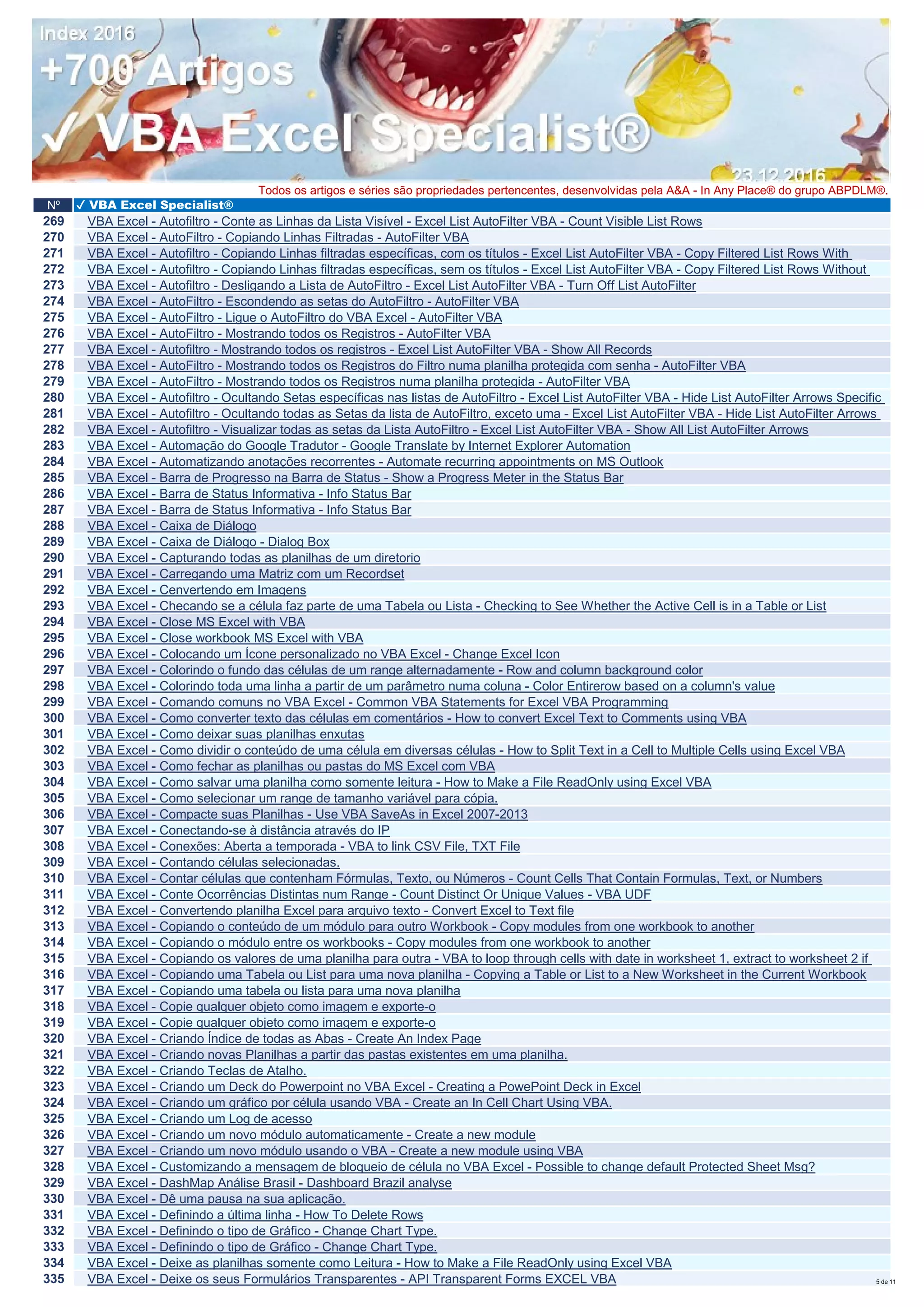 Nº ✔ VBA Excel Specialist®
Todos os artigos e séries são propriedades pertencentes, desenvolvidas pela A&A - In Any Place® do grupo ABPDLM®.
269 VBA Excel - Autofiltro - Conte as Linhas da Lista Visível - Excel List AutoFilter VBA - Count Visible List Rows
270 VBA Excel - AutoFiltro - Copiando Linhas Filtradas - AutoFilter VBA
271 VBA Excel - Autofiltro - Copiando Linhas filtradas específicas, com os títulos - Excel List AutoFilter VBA - Copy Filtered List Rows With
272 VBA Excel - Autofiltro - Copiando Linhas filtradas específicas, sem os títulos - Excel List AutoFilter VBA - Copy Filtered List Rows Without
273 VBA Excel - Autofiltro - Desligando a Lista de AutoFiltro - Excel List AutoFilter VBA - Turn Off List AutoFilter
274 VBA Excel - AutoFiltro - Escondendo as setas do AutoFiltro - AutoFilter VBA
275 VBA Excel - AutoFiltro - Ligue o AutoFiltro do VBA Excel - AutoFilter VBA
276 VBA Excel - AutoFiltro - Mostrando todos os Registros - AutoFilter VBA
277 VBA Excel - Autofiltro - Mostrando todos os registros - Excel List AutoFilter VBA - Show All Records
278 VBA Excel - AutoFiltro - Mostrando todos os Registros do Filtro numa planilha protegida com senha - AutoFilter VBA
279 VBA Excel - AutoFiltro - Mostrando todos os Registros numa planilha protegida - AutoFilter VBA
280 VBA Excel - Autofiltro - Ocultando Setas específicas nas listas de AutoFiltro - Excel List AutoFilter VBA - Hide List AutoFilter Arrows Specific
281 VBA Excel - Autofiltro - Ocultando todas as Setas da lista de AutoFiltro, exceto uma - Excel List AutoFilter VBA - Hide List AutoFilter Arrows
282 VBA Excel - Autofiltro - Visualizar todas as setas da Lista AutoFiltro - Excel List AutoFilter VBA - Show All List AutoFilter Arrows
283 VBA Excel - Automação do Google Tradutor - Google Translate by Internet Explorer Automation
284 VBA Excel - Automatizando anotações recorrentes - Automate recurring appointments on MS Outlook
285 VBA Excel - Barra de Progresso na Barra de Status - Show a Progress Meter in the Status Bar
286 VBA Excel - Barra de Status Informativa - Info Status Bar
287 VBA Excel - Barra de Status Informativa - Info Status Bar
288 VBA Excel - Caixa de Diálogo
289 VBA Excel - Caixa de Diálogo - Dialog Box
290 VBA Excel - Capturando todas as planilhas de um diretorio
291 VBA Excel - Carregando uma Matriz com um Recordset
292 VBA Excel - Cenvertendo em Imagens
293 VBA Excel - Checando se a célula faz parte de uma Tabela ou Lista - Checking to See Whether the Active Cell is in a Table or List
294 VBA Excel - Close MS Excel with VBA
295 VBA Excel - Close workbook MS Excel with VBA
296 VBA Excel - Colocando um Ícone personalizado no VBA Excel - Change Excel Icon
297 VBA Excel - Colorindo o fundo das células de um range alternadamente - Row and column background color
298 VBA Excel - Colorindo toda uma linha a partir de um parâmetro numa coluna - Color Entirerow based on a column's value
299 VBA Excel - Comando comuns no VBA Excel - Common VBA Statements for Excel VBA Programming
300 VBA Excel - Como converter texto das células em comentários - How to convert Excel Text to Comments using VBA
301 VBA Excel - Como deixar suas planilhas enxutas
302 VBA Excel - Como dividir o conteúdo de uma célula em diversas células - How to Split Text in a Cell to Multiple Cells using Excel VBA
303 VBA Excel - Como fechar as planilhas ou pastas do MS Excel com VBA
304 VBA Excel - Como salvar uma planilha como somente leitura - How to Make a File ReadOnly using Excel VBA
305 VBA Excel - Como selecionar um range de tamanho variável para cópia.
306 VBA Excel - Compacte suas Planilhas - Use VBA SaveAs in Excel 2007-2013
307 VBA Excel - Conectando-se à distância através do IP
308 VBA Excel - Conexões: Aberta a temporada - VBA to link CSV File, TXT File
309 VBA Excel - Contando células selecionadas.
310 VBA Excel - Contar células que contenham Fórmulas, Texto, ou Números - Count Cells That Contain Formulas, Text, or Numbers
311 VBA Excel - Conte Ocorrências Distintas num Range - Count Distinct Or Unique Values - VBA UDF
312 VBA Excel - Convertendo planilha Excel para arquivo texto - Convert Excel to Text file
313 VBA Excel - Copiando o conteúdo de um módulo para outro Workbook - Copy modules from one workbook to another
314 VBA Excel - Copiando o módulo entre os workbooks - Copy modules from one workbook to another
315 VBA Excel - Copiando os valores de uma planilha para outra - VBA to loop through cells with date in worksheet 1, extract to worksheet 2 if
316 VBA Excel - Copiando uma Tabela ou List para uma nova planilha - Copying a Table or List to a New Worksheet in the Current Workbook
317 VBA Excel - Copiando uma tabela ou lista para uma nova planilha
318 VBA Excel - Copie qualquer objeto como imagem e exporte-o
319 VBA Excel - Copie qualquer objeto como imagem e exporte-o
320 VBA Excel - Criando Índice de todas as Abas - Create An Index Page
321 VBA Excel - Criando novas Planilhas a partir das pastas existentes em uma planilha.
322 VBA Excel - Criando Teclas de Atalho.
323 VBA Excel - Criando um Deck do Powerpoint no VBA Excel - Creating a PowePoint Deck in Excel
324 VBA Excel - Criando um gráfico por célula usando VBA - Create an In Cell Chart Using VBA.
325 VBA Excel - Criando um Log de acesso
326 VBA Excel - Criando um novo módulo automaticamente - Create a new module
327 VBA Excel - Criando um novo módulo usando o VBA - Create a new module using VBA
328 VBA Excel - Customizando a mensagem de bloqueio de célula no VBA Excel - Possible to change default Protected Sheet Msg?
329 VBA Excel - DashMap Análise Brasil - Dashboard Brazil analyse
330 VBA Excel - Dê uma pausa na sua aplicação.
331 VBA Excel - Definindo a última linha - How To Delete Rows
332 VBA Excel - Definindo o tipo de Gráfico - Change Chart Type.
333 VBA Excel - Definindo o tipo de Gráfico - Change Chart Type.
334 VBA Excel - Deixe as planilhas somente como Leitura - How to Make a File ReadOnly using Excel VBA
335 VBA Excel - Deixe os seus Formulários Transparentes - API Transparent Forms EXCEL VBA 5 de 11
 