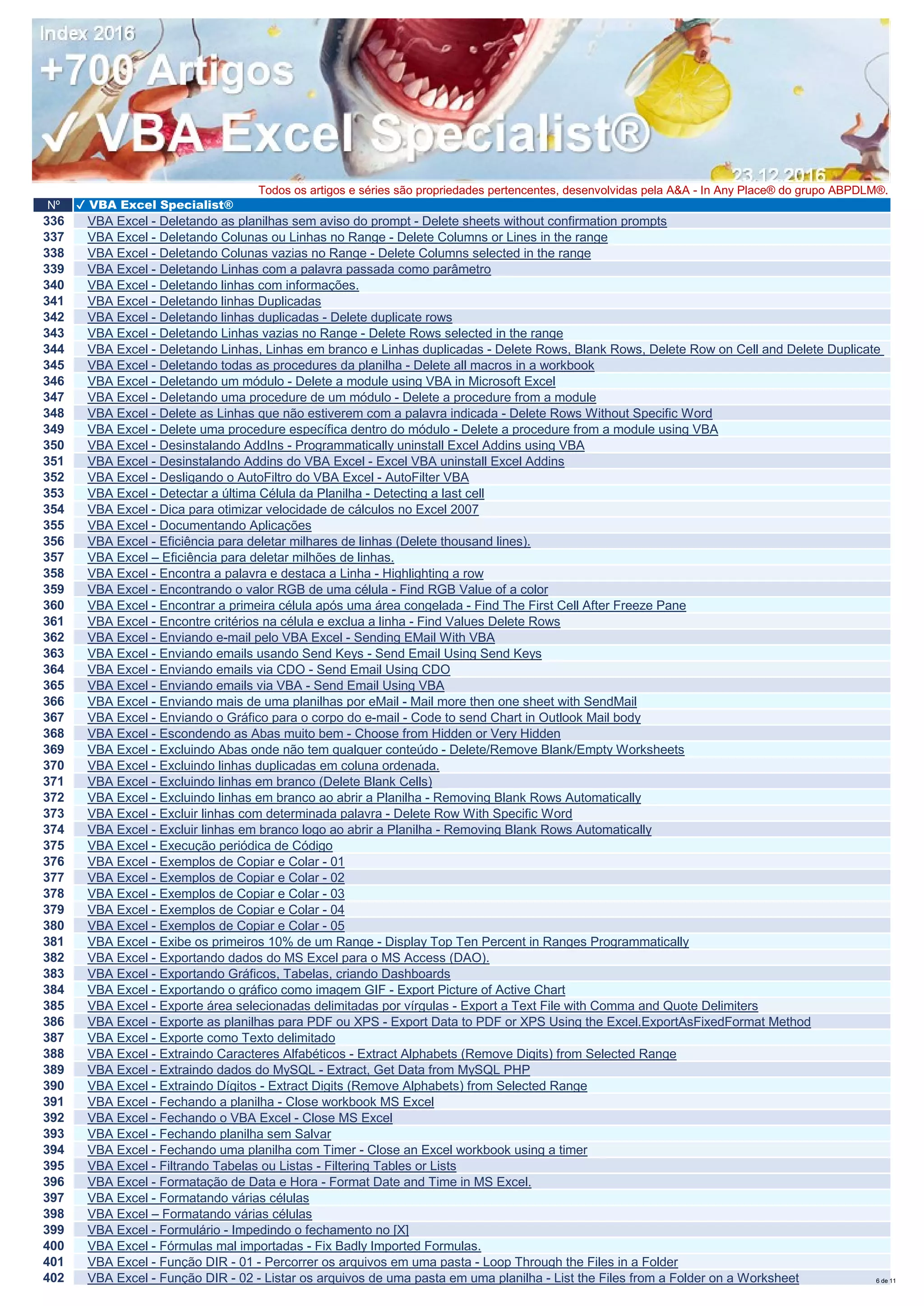 Nº ✔ VBA Excel Specialist®
Todos os artigos e séries são propriedades pertencentes, desenvolvidas pela A&A - In Any Place® do grupo ABPDLM®.
336 VBA Excel - Deletando as planilhas sem aviso do prompt - Delete sheets without confirmation prompts
337 VBA Excel - Deletando Colunas ou Linhas no Range - Delete Columns or Lines in the range
338 VBA Excel - Deletando Colunas vazias no Range - Delete Columns selected in the range
339 VBA Excel - Deletando Linhas com a palavra passada como parâmetro
340 VBA Excel - Deletando linhas com informações.
341 VBA Excel - Deletando linhas Duplicadas
342 VBA Excel - Deletando linhas duplicadas - Delete duplicate rows
343 VBA Excel - Deletando Linhas vazias no Range - Delete Rows selected in the range
344 VBA Excel - Deletando Linhas, Linhas em branco e Linhas duplicadas - Delete Rows, Blank Rows, Delete Row on Cell and Delete Duplicate
345 VBA Excel - Deletando todas as procedures da planilha - Delete all macros in a workbook
346 VBA Excel - Deletando um módulo - Delete a module using VBA in Microsoft Excel
347 VBA Excel - Deletando uma procedure de um módulo - Delete a procedure from a module
348 VBA Excel - Delete as Linhas que não estiverem com a palavra indicada - Delete Rows Without Specific Word
349 VBA Excel - Delete uma procedure específica dentro do módulo - Delete a procedure from a module using VBA
350 VBA Excel - Desinstalando AddIns - Programmatically uninstall Excel Addins using VBA
351 VBA Excel - Desinstalando Addins do VBA Excel - Excel VBA uninstall Excel Addins
352 VBA Excel - Desligando o AutoFiltro do VBA Excel - AutoFilter VBA
353 VBA Excel - Detectar a última Célula da Planilha - Detecting a last cell
354 VBA Excel - Dica para otimizar velocidade de cálculos no Excel 2007
355 VBA Excel - Documentando Aplicações
356 VBA Excel - Eficiência para deletar milhares de linhas (Delete thousand lines).
357 VBA Excel – Eficiência para deletar milhões de linhas.
358 VBA Excel - Encontra a palavra e destaca a Linha - Highlighting a row
359 VBA Excel - Encontrando o valor RGB de uma célula - Find RGB Value of a color
360 VBA Excel - Encontrar a primeira célula após uma área congelada - Find The First Cell After Freeze Pane
361 VBA Excel - Encontre critérios na célula e exclua a linha - Find Values Delete Rows
362 VBA Excel - Enviando e-mail pelo VBA Excel - Sending EMail With VBA
363 VBA Excel - Enviando emails usando Send Keys - Send Email Using Send Keys
364 VBA Excel - Enviando emails via CDO - Send Email Using CDO
365 VBA Excel - Enviando emails via VBA - Send Email Using VBA
366 VBA Excel - Enviando mais de uma planilhas por eMail - Mail more then one sheet with SendMail
367 VBA Excel - Enviando o Gráfico para o corpo do e-mail - Code to send Chart in Outlook Mail body
368 VBA Excel - Escondendo as Abas muito bem - Choose from Hidden or Very Hidden
369 VBA Excel - Excluindo Abas onde não tem qualquer conteúdo - Delete/Remove Blank/Empty Worksheets
370 VBA Excel - Excluindo linhas duplicadas em coluna ordenada.
371 VBA Excel - Excluindo linhas em branco (Delete Blank Cells)
372 VBA Excel - Excluindo linhas em branco ao abrir a Planilha - Removing Blank Rows Automatically
373 VBA Excel - Excluir linhas com determinada palavra - Delete Row With Specific Word
374 VBA Excel - Excluir linhas em branco logo ao abrir a Planilha - Removing Blank Rows Automatically
375 VBA Excel - Execução periódica de Código
376 VBA Excel - Exemplos de Copiar e Colar - 01
377 VBA Excel - Exemplos de Copiar e Colar - 02
378 VBA Excel - Exemplos de Copiar e Colar - 03
379 VBA Excel - Exemplos de Copiar e Colar - 04
380 VBA Excel - Exemplos de Copiar e Colar - 05
381 VBA Excel - Exibe os primeiros 10% de um Range - Display Top Ten Percent in Ranges Programmatically
382 VBA Excel - Exportando dados do MS Excel para o MS Access (DAO).
383 VBA Excel - Exportando Gráficos, Tabelas, criando Dashboards
384 VBA Excel - Exportando o gráfico como imagem GIF - Export Picture of Active Chart
385 VBA Excel - Exporte área selecionadas delimitadas por vírgulas - Export a Text File with Comma and Quote Delimiters
386 VBA Excel - Exporte as planilhas para PDF ou XPS - Export Data to PDF or XPS Using the Excel.ExportAsFixedFormat Method
387 VBA Excel - Exporte como Texto delimitado
388 VBA Excel - Extraindo Caracteres Alfabéticos - Extract Alphabets (Remove Digits) from Selected Range
389 VBA Excel - Extraindo dados do MySQL - Extract, Get Data from MySQL PHP
390 VBA Excel - Extraindo Dígitos - Extract Digits (Remove Alphabets) from Selected Range
391 VBA Excel - Fechando a planilha - Close workbook MS Excel
392 VBA Excel - Fechando o VBA Excel - Close MS Excel
393 VBA Excel - Fechando planilha sem Salvar
394 VBA Excel - Fechando uma planilha com Timer - Close an Excel workbook using a timer
395 VBA Excel - Filtrando Tabelas ou Listas - Filtering Tables or Lists
396 VBA Excel - Formatação de Data e Hora - Format Date and Time in MS Excel.
397 VBA Excel - Formatando várias células
398 VBA Excel – Formatando várias células
399 VBA Excel - Formulário - Impedindo o fechamento no [X]
400 VBA Excel - Fórmulas mal importadas - Fix Badly Imported Formulas.
401 VBA Excel - Função DIR - 01 - Percorrer os arquivos em uma pasta - Loop Through the Files in a Folder
402 VBA Excel - Função DIR - 02 - Listar os arquivos de uma pasta em uma planilha - List the Files from a Folder on a Worksheet 6 de 11
 