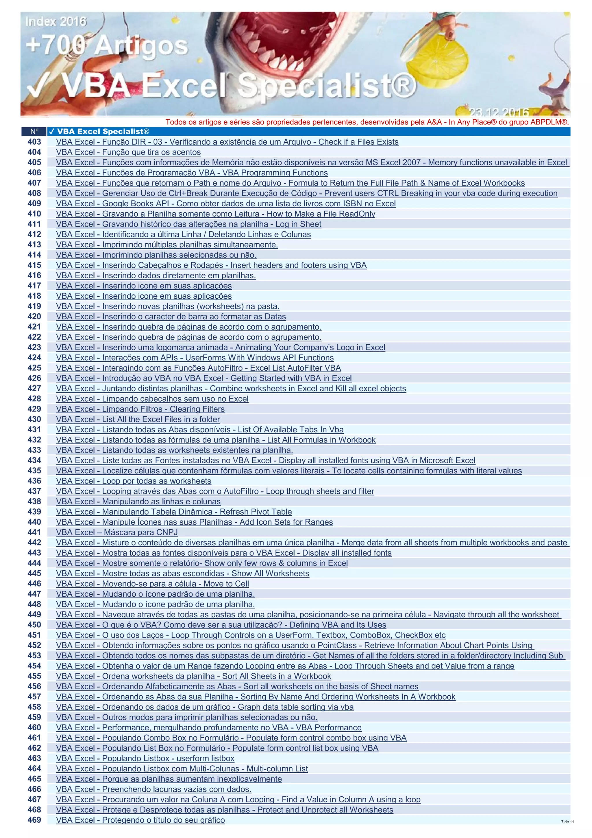 Nº ✔ VBA Excel Specialist®
Todos os artigos e séries são propriedades pertencentes, desenvolvidas pela A&A - In Any Place® do grupo ABPDLM®.
403 VBA Excel - Função DIR - 03 - Verificando a existência de um Arquivo - Check if a Files Exists
404 VBA Excel - Função que tira os acentos
405 VBA Excel - Funções com informações de Memória não estão disponíveis na versão MS Excel 2007 - Memory functions unavailable in Excel
406 VBA Excel - Funções de Programação VBA - VBA Programming Functions
407 VBA Excel - Funções que retornam o Path e nome do Arquivo - Formula to Return the Full File Path & Name of Excel Workbooks
408 VBA Excel - Gerenciar Uso de Ctrl+Break Durante Execução de Código - Prevent users CTRL Breaking in your vba code during execution
409 VBA Excel - Google Books API - Como obter dados de uma lista de livros com ISBN no Excel
410 VBA Excel - Gravando a Planilha somente como Leitura - How to Make a File ReadOnly
411 VBA Excel - Gravando histórico das alterações na planilha - Log in Sheet
412 VBA Excel - Identificando a última Linha / Deletando Linhas e Colunas
413 VBA Excel - Imprimindo múltiplas planilhas simultaneamente.
414 VBA Excel - Imprimindo planilhas selecionadas ou não.
415 VBA Excel - Inserindo Cabeçalhos e Rodapés - Insert headers and footers using VBA
416 VBA Excel - Inserindo dados diretamente em planilhas.
417 VBA Excel - Inserindo icone em suas aplicações
418 VBA Excel - Inserindo icone em suas aplicações
419 VBA Excel - Inserindo novas planilhas (worksheets) na pasta.
420 VBA Excel - Inserindo o caracter de barra ao formatar as Datas
421 VBA Excel - Inserindo quebra de páginas de acordo com o agrupamento.
422 VBA Excel - Inserindo quebra de páginas de acordo com o agrupamento.
423 VBA Excel - Inserindo uma logomarca animada - Animating Your Company’s Logo in Excel
424 VBA Excel - Interações com APIs - UserForms With Windows API Functions
425 VBA Excel - Interagindo com as Funções AutoFiltro - Excel List AutoFilter VBA
426 VBA Excel - Introdução ao VBA no VBA Excel - Getting Started with VBA in Excel
427 VBA Excel - Juntando distintas planilhas - Combine worksheets in Excel and Kill all excel objects
428 VBA Excel - Limpando cabeçalhos sem uso no Excel
429 VBA Excel - Limpando Filtros - Clearing Filters
430 VBA Excel - List All the Excel Files in a folder
431 VBA Excel - Listando todas as Abas disponíveis - List Of Available Tabs In Vba
432 VBA Excel - Listando todas as fórmulas de uma planilha - List All Formulas in Workbook
433 VBA Excel - Listando todas as worksheets existentes na planilha.
434 VBA Excel - Liste todas as Fontes instaladas no VBA Excel - Display all installed fonts using VBA in Microsoft Excel
435 VBA Excel - Localize células que contenham fórmulas com valores literais - To locate cells containing formulas with literal values
436 VBA Excel - Loop por todas as worksheets
437 VBA Excel - Looping através das Abas com o AutoFiltro - Loop through sheets and filter
438 VBA Excel - Manipulando as linhas e colunas
439 VBA Excel - Manipulando Tabela Dinâmica - Refresh Pivot Table
440 VBA Excel - Manipule Ícones nas suas Planilhas - Add Icon Sets for Ranges
441 VBA Excel – Máscara para CNPJ
442 VBA Excel - Misture o conteúdo de diversas planilhas em uma única planilha - Merge data from all sheets from multiple workbooks and paste
443 VBA Excel - Mostra todas as fontes disponíveis para o VBA Excel - Display all installed fonts
444 VBA Excel - Mostre somente o relatório- Show only few rows & columns in Excel
445 VBA Excel - Mostre todas as abas escondidas - Show All Worksheets
446 VBA Excel - Movendo-se para a célula - Move to Cell
447 VBA Excel - Mudando o ícone padrão de uma planilha.
448 VBA Excel - Mudando o ícone padrão de uma planilha.
449 VBA Excel - Navegue através de todas as pastas de uma planilha, posicionando-se na primeira célula - Navigate through all the worksheet
450 VBA Excel - O que é o VBA? Como deve ser a sua utilização? - Defining VBA and Its Uses
451 VBA Excel - O uso dos Laços - Loop Through Controls on a UserForm. Textbox, ComboBox, CheckBox etc
452 VBA Excel - Obtendo informações sobre os pontos no gráfico usando o PointClass - Retrieve Information About Chart Points Using
453 VBA Excel - Obtendo todos os nomes das subpastas de um diretório - Get Names of all the folders stored in a folder/directory Including Sub
454 VBA Excel - Obtenha o valor de um Range fazendo Looping entre as Abas - Loop Through Sheets and get Value from a range
455 VBA Excel - Ordena worksheets da planilha - Sort All Sheets in a Workbook
456 VBA Excel - Ordenando Alfabeticamente as Abas - Sort all worksheets on the basis of Sheet names
457 VBA Excel - Ordenando as Abas da sua Planilha - Sorting By Name And Ordering Worksheets In A Workbook
458 VBA Excel - Ordenando os dados de um gráfico - Graph data table sorting via vba
459 VBA Excel - Outros modos para imprimir planilhas selecionadas ou não.
460 VBA Excel - Performance, mergulhando profundamente no VBA - VBA Performance
461 VBA Excel - Populando Combo Box no Formulário - Populate form control combo box using VBA
462 VBA Excel - Populando List Box no Formulário - Populate form control list box using VBA
463 VBA Excel - Populando Listbox - userform listbox
464 VBA Excel - Populando Listbox com Multi-Colunas - Multi-column List
465 VBA Excel - Porque as planilhas aumentam inexplicavelmente
466 VBA Excel - Preenchendo lacunas vazias com dados.
467 VBA Excel - Procurando um valor na Coluna A com Looping - Find a Value in Column A using a loop
468 VBA Excel - Protege e Desprotege todas as planilhas - Protect and Unprotect all Worksheets
469 VBA Excel - Protegendo o título do seu gráfico 7 de 11
 