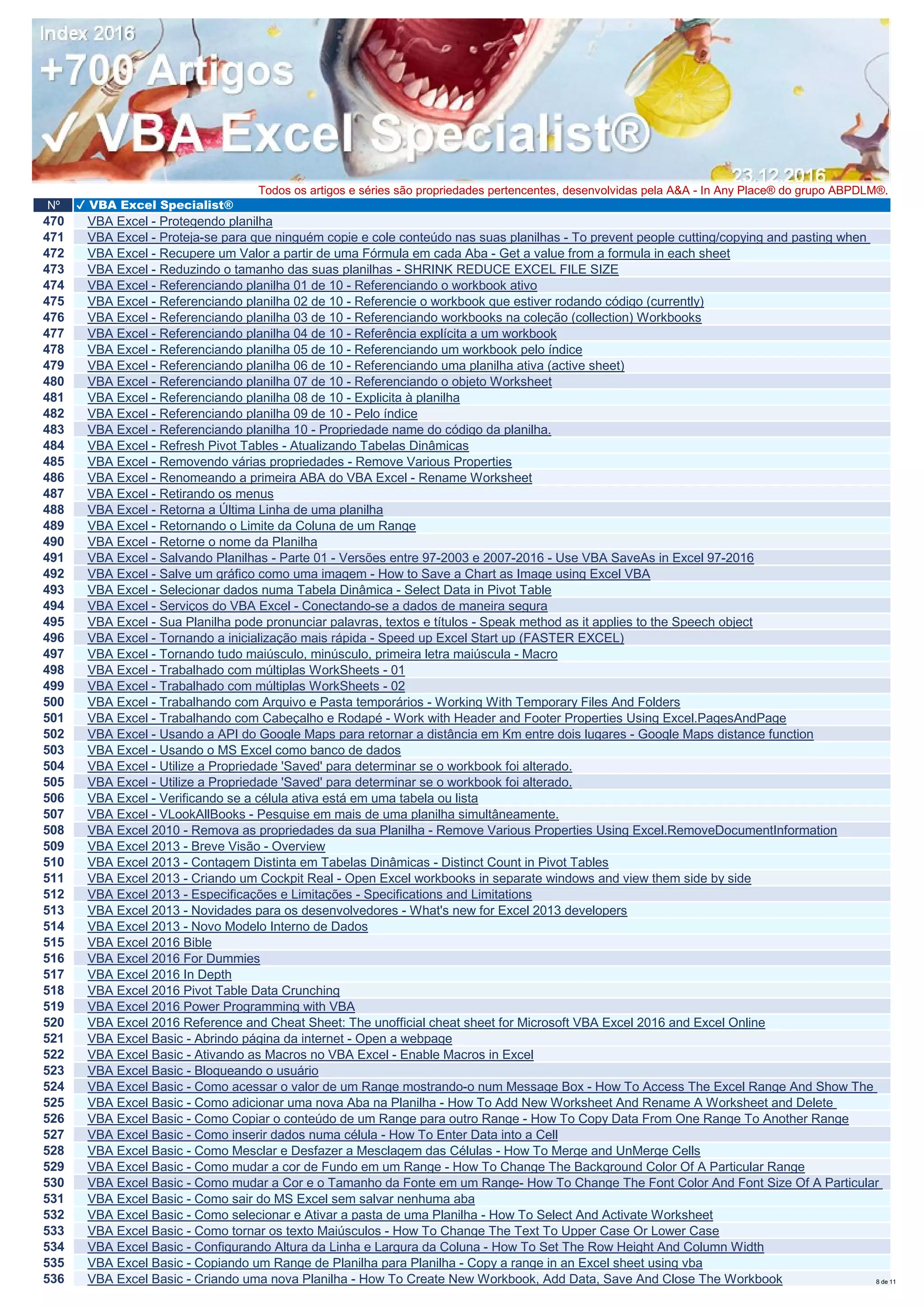 Nº ✔ VBA Excel Specialist®
Todos os artigos e séries são propriedades pertencentes, desenvolvidas pela A&A - In Any Place® do grupo ABPDLM®.
470 VBA Excel - Protegendo planilha
471 VBA Excel - Proteja-se para que ninguém copie e cole conteúdo nas suas planilhas - To prevent people cutting/copying and pasting when
472 VBA Excel - Recupere um Valor a partir de uma Fórmula em cada Aba - Get a value from a formula in each sheet
473 VBA Excel - Reduzindo o tamanho das suas planilhas - SHRINK REDUCE EXCEL FILE SIZE
474 VBA Excel - Referenciando planilha 01 de 10 - Referenciando o workbook ativo
475 VBA Excel - Referenciando planilha 02 de 10 - Referencie o workbook que estiver rodando código (currently)
476 VBA Excel - Referenciando planilha 03 de 10 - Referenciando workbooks na coleção (collection) Workbooks
477 VBA Excel - Referenciando planilha 04 de 10 - Referência explícita a um workbook
478 VBA Excel - Referenciando planilha 05 de 10 - Referenciando um workbook pelo índice
479 VBA Excel - Referenciando planilha 06 de 10 - Referenciando uma planilha ativa (active sheet)
480 VBA Excel - Referenciando planilha 07 de 10 - Referenciando o objeto Worksheet
481 VBA Excel - Referenciando planilha 08 de 10 - Explicita à planilha
482 VBA Excel - Referenciando planilha 09 de 10 - Pelo índice
483 VBA Excel - Referenciando planilha 10 - Propriedade name do código da planilha.
484 VBA Excel - Refresh Pivot Tables - Atualizando Tabelas Dinâmicas
485 VBA Excel - Removendo várias propriedades - Remove Various Properties
486 VBA Excel - Renomeando a primeira ABA do VBA Excel - Rename Worksheet
487 VBA Excel - Retirando os menus
488 VBA Excel - Retorna a Última Linha de uma planilha
489 VBA Excel - Retornando o Limite da Coluna de um Range
490 VBA Excel - Retorne o nome da Planilha
491 VBA Excel - Salvando Planilhas - Parte 01 - Versões entre 97-2003 e 2007-2016 - Use VBA SaveAs in Excel 97-2016
492 VBA Excel - Salve um gráfico como uma imagem - How to Save a Chart as Image using Excel VBA
493 VBA Excel - Selecionar dados numa Tabela Dinâmica - Select Data in Pivot Table
494 VBA Excel - Serviços do VBA Excel - Conectando-se a dados de maneira segura
495 VBA Excel - Sua Planilha pode pronunciar palavras, textos e títulos - Speak method as it applies to the Speech object
496 VBA Excel - Tornando a inicialização mais rápida - Speed up Excel Start up (FASTER EXCEL)
497 VBA Excel - Tornando tudo maiúsculo, minúsculo, primeira letra maiúscula - Macro
498 VBA Excel - Trabalhado com múltiplas WorkSheets - 01
499 VBA Excel - Trabalhado com múltiplas WorkSheets - 02
500 VBA Excel - Trabalhando com Arquivo e Pasta temporários - Working With Temporary Files And Folders
501 VBA Excel - Trabalhando com Cabeçalho e Rodapé - Work with Header and Footer Properties Using Excel.PagesAndPage
502 VBA Excel - Usando a API do Google Maps para retornar a distância em Km entre dois lugares - Google Maps distance function
503 VBA Excel - Usando o MS Excel como banco de dados
504 VBA Excel - Utilize a Propriedade 'Saved' para determinar se o workbook foi alterado.
505 VBA Excel - Utilize a Propriedade 'Saved' para determinar se o workbook foi alterado.
506 VBA Excel - Verificando se a célula ativa está em uma tabela ou lista
507 VBA Excel - VLookAllBooks - Pesquise em mais de uma planilha simultâneamente.
508 VBA Excel 2010 - Remova as propriedades da sua Planilha - Remove Various Properties Using Excel.RemoveDocumentInformation
509 VBA Excel 2013 - Breve Visão - Overview
510 VBA Excel 2013 - Contagem Distinta em Tabelas Dinâmicas - Distinct Count in Pivot Tables
511 VBA Excel 2013 - Criando um Cockpit Real - Open Excel workbooks in separate windows and view them side by side
512 VBA Excel 2013 - Especificações e Limitações - Specifications and Limitations
513 VBA Excel 2013 - Novidades para os desenvolvedores - What's new for Excel 2013 developers
514 VBA Excel 2013 - Novo Modelo Interno de Dados
515 VBA Excel 2016 Bible
516 VBA Excel 2016 For Dummies
517 VBA Excel 2016 In Depth
518 VBA Excel 2016 Pivot Table Data Crunching
519 VBA Excel 2016 Power Programming with VBA
520 VBA Excel 2016 Reference and Cheat Sheet: The unofficial cheat sheet for Microsoft VBA Excel 2016 and Excel Online
521 VBA Excel Basic - Abrindo página da internet - Open a webpage
522 VBA Excel Basic - Ativando as Macros no VBA Excel - Enable Macros in Excel
523 VBA Excel Basic - Bloqueando o usuário
524 VBA Excel Basic - Como acessar o valor de um Range mostrando-o num Message Box - How To Access The Excel Range And Show The
525 VBA Excel Basic - Como adicionar uma nova Aba na Planilha - How To Add New Worksheet And Rename A Worksheet and Delete
526 VBA Excel Basic - Como Copiar o conteúdo de um Range para outro Range - How To Copy Data From One Range To Another Range
527 VBA Excel Basic - Como inserir dados numa célula - How To Enter Data into a Cell
528 VBA Excel Basic - Como Mesclar e Desfazer a Mesclagem das Células - How To Merge and UnMerge Cells
529 VBA Excel Basic - Como mudar a cor de Fundo em um Range - How To Change The Background Color Of A Particular Range
530 VBA Excel Basic - Como mudar a Cor e o Tamanho da Fonte em um Range- How To Change The Font Color And Font Size Of A Particular
531 VBA Excel Basic - Como sair do MS Excel sem salvar nenhuma aba
532 VBA Excel Basic - Como selecionar e Ativar a pasta de uma Planilha - How To Select And Activate Worksheet
533 VBA Excel Basic - Como tornar os texto Maiúsculos - How To Change The Text To Upper Case Or Lower Case
534 VBA Excel Basic - Configurando Altura da Linha e Largura da Coluna - How To Set The Row Height And Column Width
535 VBA Excel Basic - Copiando um Range de Planilha para Planilha - Copy a range in an Excel sheet using vba
536 VBA Excel Basic - Criando uma nova Planilha - How To Create New Workbook, Add Data, Save And Close The Workbook 8 de 11
 