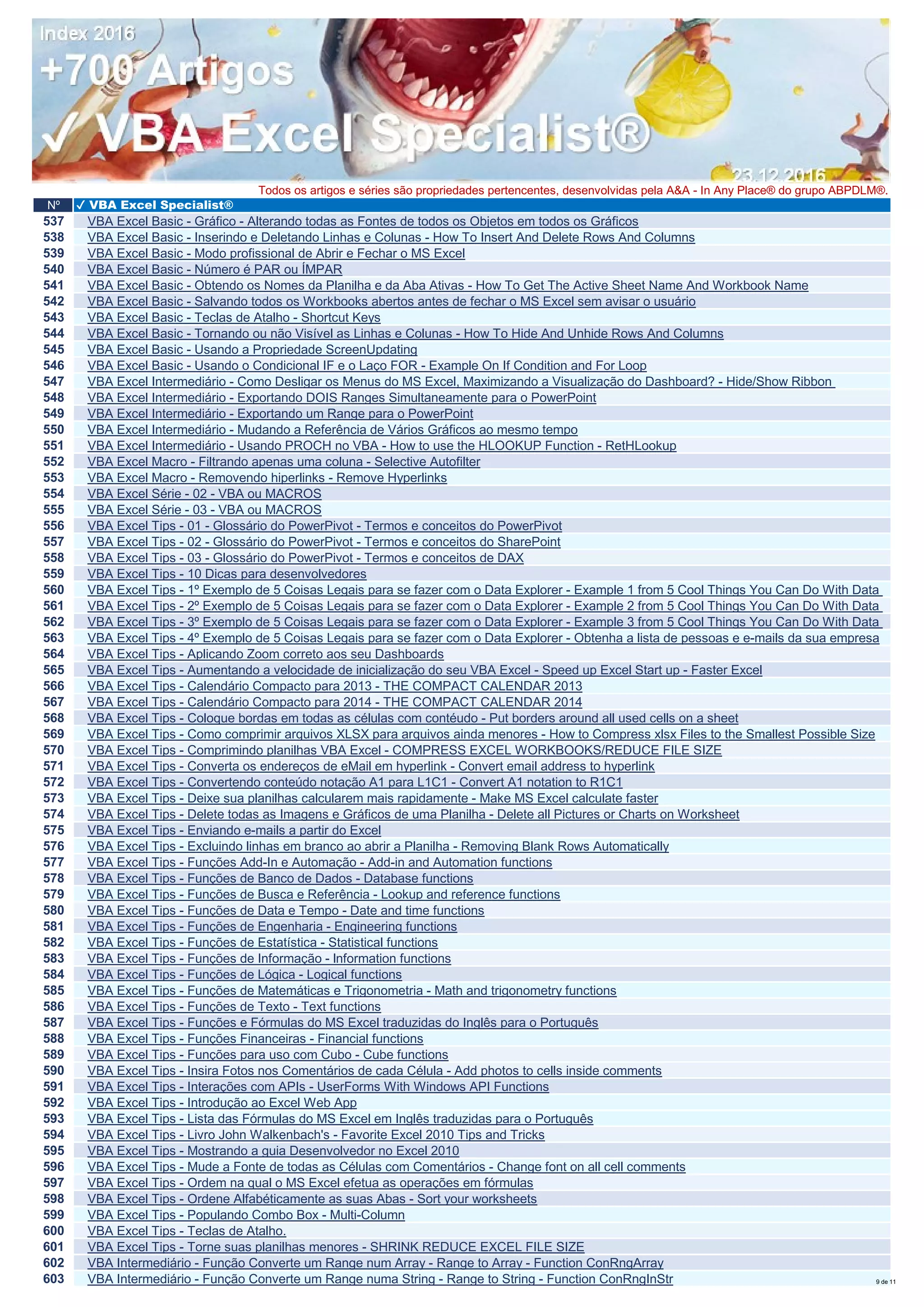 Nº ✔ VBA Excel Specialist®
Todos os artigos e séries são propriedades pertencentes, desenvolvidas pela A&A - In Any Place® do grupo ABPDLM®.
537 VBA Excel Basic - Gráfico - Alterando todas as Fontes de todos os Objetos em todos os Gráficos
538 VBA Excel Basic - Inserindo e Deletando Linhas e Colunas - How To Insert And Delete Rows And Columns
539 VBA Excel Basic - Modo profissional de Abrir e Fechar o MS Excel
540 VBA Excel Basic - Número é PAR ou ÍMPAR
541 VBA Excel Basic - Obtendo os Nomes da Planilha e da Aba Ativas - How To Get The Active Sheet Name And Workbook Name
542 VBA Excel Basic - Salvando todos os Workbooks abertos antes de fechar o MS Excel sem avisar o usuário
543 VBA Excel Basic - Teclas de Atalho - Shortcut Keys
544 VBA Excel Basic - Tornando ou não Visível as Linhas e Colunas - How To Hide And Unhide Rows And Columns
545 VBA Excel Basic - Usando a Propriedade ScreenUpdating
546 VBA Excel Basic - Usando o Condicional IF e o Laço FOR - Example On If Condition and For Loop
547 VBA Excel Intermediário - Como Desligar os Menus do MS Excel, Maximizando a Visualização do Dashboard? - Hide/Show Ribbon
548 VBA Excel Intermediário - Exportando DOIS Ranges Simultaneamente para o PowerPoint
549 VBA Excel Intermediário - Exportando um Range para o PowerPoint
550 VBA Excel Intermediário - Mudando a Referência de Vários Gráficos ao mesmo tempo
551 VBA Excel Intermediário - Usando PROCH no VBA - How to use the HLOOKUP Function - RetHLookup
552 VBA Excel Macro - Filtrando apenas uma coluna - Selective Autofilter
553 VBA Excel Macro - Removendo hiperlinks - Remove Hyperlinks
554 VBA Excel Série - 02 - VBA ou MACROS
555 VBA Excel Série - 03 - VBA ou MACROS
556 VBA Excel Tips - 01 - Glossário do PowerPivot - Termos e conceitos do PowerPivot
557 VBA Excel Tips - 02 - Glossário do PowerPivot - Termos e conceitos do SharePoint
558 VBA Excel Tips - 03 - Glossário do PowerPivot - Termos e conceitos de DAX
559 VBA Excel Tips - 10 Dicas para desenvolvedores
560 VBA Excel Tips - 1º Exemplo de 5 Coisas Legais para se fazer com o Data Explorer - Example 1 from 5 Cool Things You Can Do With Data
561 VBA Excel Tips - 2º Exemplo de 5 Coisas Legais para se fazer com o Data Explorer - Example 2 from 5 Cool Things You Can Do With Data
562 VBA Excel Tips - 3º Exemplo de 5 Coisas Legais para se fazer com o Data Explorer - Example 3 from 5 Cool Things You Can Do With Data
563 VBA Excel Tips - 4º Exemplo de 5 Coisas Legais para se fazer com o Data Explorer - Obtenha a lista de pessoas e e-mails da sua empresa
564 VBA Excel Tips - Aplicando Zoom correto aos seu Dashboards
565 VBA Excel Tips - Aumentando a velocidade de inicialização do seu VBA Excel - Speed up Excel Start up - Faster Excel
566 VBA Excel Tips - Calendário Compacto para 2013 - THE COMPACT CALENDAR 2013
567 VBA Excel Tips - Calendário Compacto para 2014 - THE COMPACT CALENDAR 2014
568 VBA Excel Tips - Coloque bordas em todas as células com contéudo - Put borders around all used cells on a sheet
569 VBA Excel Tips - Como comprimir arquivos XLSX para arquivos ainda menores - How to Compress xlsx Files to the Smallest Possible Size
570 VBA Excel Tips - Comprimindo planilhas VBA Excel - COMPRESS EXCEL WORKBOOKS/REDUCE FILE SIZE
571 VBA Excel Tips - Converta os endereços de eMail em hyperlink - Convert email address to hyperlink
572 VBA Excel Tips - Convertendo conteúdo notação A1 para L1C1 - Convert A1 notation to R1C1
573 VBA Excel Tips - Deixe sua planilhas calcularem mais rapidamente - Make MS Excel calculate faster
574 VBA Excel Tips - Delete todas as Imagens e Gráficos de uma Planilha - Delete all Pictures or Charts on Worksheet
575 VBA Excel Tips - Enviando e-mails a partir do Excel
576 VBA Excel Tips - Excluindo linhas em branco ao abrir a Planilha - Removing Blank Rows Automatically
577 VBA Excel Tips - Funções Add-In e Automação - Add-in and Automation functions
578 VBA Excel Tips - Funções de Banco de Dados - Database functions
579 VBA Excel Tips - Funções de Busca e Referência - Lookup and reference functions
580 VBA Excel Tips - Funções de Data e Tempo - Date and time functions
581 VBA Excel Tips - Funções de Engenharia - Engineering functions
582 VBA Excel Tips - Funções de Estatística - Statistical functions
583 VBA Excel Tips - Funções de Informação - lnformation functions
584 VBA Excel Tips - Funções de Lógica - Logical functions
585 VBA Excel Tips - Funções de Matemáticas e Trigonometria - Math and trigonometry functions
586 VBA Excel Tips - Funções de Texto - Text functions
587 VBA Excel Tips - Funções e Fórmulas do MS Excel traduzidas do Inglês para o Português
588 VBA Excel Tips - Funções Financeiras - Financial functions
589 VBA Excel Tips - Funções para uso com Cubo - Cube functions
590 VBA Excel Tips - Insira Fotos nos Comentários de cada Célula - Add photos to cells inside comments
591 VBA Excel Tips - Interações com APIs - UserForms With Windows API Functions
592 VBA Excel Tips - Introdução ao Excel Web App
593 VBA Excel Tips - Lista das Fórmulas do MS Excel em Inglês traduzidas para o Português
594 VBA Excel Tips - Livro John Walkenbach's - Favorite Excel 2010 Tips and Tricks
595 VBA Excel Tips - Mostrando a guia Desenvolvedor no Excel 2010
596 VBA Excel Tips - Mude a Fonte de todas as Células com Comentários - Change font on all cell comments
597 VBA Excel Tips - Ordem na qual o MS Excel efetua as operações em fórmulas
598 VBA Excel Tips - Ordene Alfabéticamente as suas Abas - Sort your worksheets
599 VBA Excel Tips - Populando Combo Box - Multi-Column
600 VBA Excel Tips - Teclas de Atalho.
601 VBA Excel Tips - Torne suas planilhas menores - SHRINK REDUCE EXCEL FILE SIZE
602 VBA Intermediário - Função Converte um Range num Array - Range to Array - Function ConRngArray
603 VBA Intermediário - Função Converte um Range numa String - Range to String - Function ConRngInStr 9 de 11
 