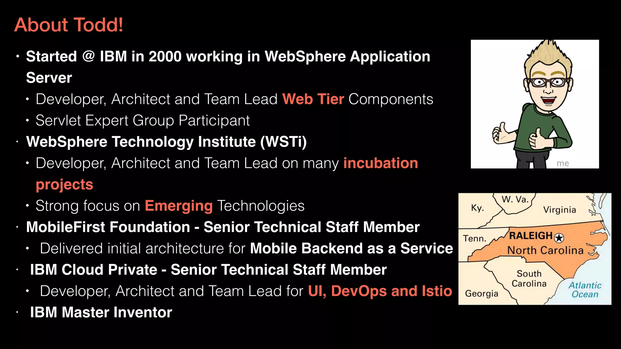 • Started @ IBM in 2000 working in WebSphere Application
Server
• Developer, Architect and Team Lead Web Tier Components
• Servlet Expert Group Participant
• WebSphere Technology Institute (WSTi)
• Developer, Architect and Team Lead on many incubation
projects
• Strong focus on Emerging Technologies
• MobileFirst Foundation - Senior Technical Staff Member
• Delivered initial architecture for Mobile Backend as a Service
• IBM Cloud Private - Senior Technical Staff Member
• Developer, Architect and Team Lead for UI, DevOps and Istio
• IBM Master Inventor
me
About Todd!