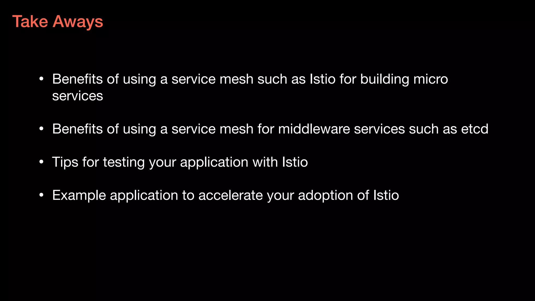 • Benefits of using a service mesh such as Istio for building micro
services
• Benefits of using a service mesh for middleware services such as etcd
• Tips for testing your application with Istio
• Example application to accelerate your adoption of Istio
Take Aways