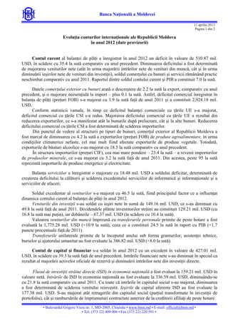 Banca Naţională a Moldovei
11 aprilie 2013
Pagina 1 din 2

Evoluţia conturilor internaţionale ale Republicii Moldova
în anul 2012 (date provizorii)
Contul curent al balanţei de plăţi a înregistrat în anul 2012 un deficit în valoare de 510.87 mil.
USD, în scădere cu 35.4 la sută comparativ cu anul precedent. Diminuarea deficitului a fost determinată
de majorarea veniturilor nete (atât în urma majorării intrărilor nete de venituri din muncă, cât şi în urma
diminuării ieşirilor nete de venituri din investiţii), soldul comerţului cu bunuri şi servicii rămânând practic
neschimbat comparativ cu anul 2011. Raportul dintre soldul contului curent şi PIB a constituit 7.0 la sută.
Datele comerţului exterior cu bunuri arată o descreştere de 2.2 la sută la export, comparativ cu anul
precedent, şi o majorare neesenţială la import – plus 0.1 la sută. Astfel, deficitul comercial înregistrat în
balanţa de plăţi (preţuri FOB) s-a majorat cu 1.9 la sută faţă de anul 2011 şi a constituit 2,924.18 mil.
USD.
Conform statisticii vamale, în timp ce deficitul balanţei comerciale cu ţările UE s-a majorat,
deficitul comercial cu ţările CSI s-a redus. Majorarea deficitului comercial cu ţările UE a rezultat din
reducerea exporturilor, ce s-a manifestat atât la bunurile după prelucrare, cât şi la alte bunuri. Reducerea
deficitului comercial cu ţările CSI a fost determinată de scăderea importurilor.
Din punctul de vedere al structurii pe tipuri de bunuri, comerţul exterior al Republicii Moldova a
fost marcat de diminuarea cu 4.2 la sută a exporturilor (preţuri FOB) de produse agroalimentare, în urma
condiţiilor climaterice nefaste, cel mai mult fiind afectate exporturile de produse vegetale. Totodată,
exporturile de băuturi alcoolice s-au majorat cu 18.5 la sută comparativ cu anul precedent.
În structura importurilor (preţuri CIF), cea mai mare pondere – 23.4 la sută – a revenit importurilor
de produselor minerale, ce s-au majorat cu 3.2 la sută faţă de anul 2011. Din acestea, peste 95 la sută
reprezintă importurile de produse energetice şi electricitate.
Balanţa serviciilor a înregistrat o majorare cu 18.48 mil. USD a soldului deficitar, determinată de
creşterea deficitului la călătorii şi scăderea excedentului serviciilor de informatică şi informaţionale şi a
serviciilor de afaceri.
Soldul excedentar al veniturilor s-a majorat cu 46.5 la sută, fiind principalul factor ce a influenţat
dinamica contului curent al balanţei de plăţi în anul 2012.
Veniturile din investiţii s-au soldat cu ieşiri nete în sumă de 149.16 mil. USD, ce s-au diminuat cu
49.8 la sută faţă de anul 2011. Dividendele plătite investitorilor străini au constituit 129.21 mil. USD (cu
16.8 la sută mai puţin), iar dobânzile – 67.37 mil. USD (în scădere cu 10.4 la sută).
Valoarea veniturilor din muncă împreună cu transferurile personale primite de peste hotare a fost
evaluată la 1,775.28 mil. USD (+10.9 la sută), ceea ce a constituit 24.5 la sută în raport cu PIB (+1.7
puncte procentuale faţă de 2011).
Transferurile unilaterale primite de la începutul anului sub forma granturilor, asistenţei tehnice,
burselor şi ajutorului umanitar au fost evaluate la 386.82 mil. USD (+8.0 la sută).
Contul de capital şi financiar s-a soldat în anul 2012 cu un excedent în valoare de 427.01 mil.
USD, în scădere cu 39.3 la sută faţă de anul precedent. Intrările financiare nete s-au diminuat în special ca
rezultat al majorării activelor oficiale de rezervă şi diminuării intrărilor nete din investiţii directe.
Fluxul de investiţii străine directe (ISD) în economia naţională a fost evaluat la 159.21 mil. USD în
valoare netă. Intrările de ISD în economia naţională au fost evaluate la 336.59 mil. USD, diminuându-se
cu 21.8 la sută comparativ cu anul 2011. Cu toate că intrările în capitalul social s-au majorat, diminuarea
a fost determinată de scăderea venitului reinvestit. Ieşirile de capital aferente ISD au fost evaluate la
177.38 mil. USD. S-au majorat atât retragerile din capitalul social (parţial transformate în investiţii de
portofoliu), cât şi rambursările de împrumuturi contractate anterior de la creditorii afiliaţi de peste hotare.
• Bulevardul Grigore Vieru nr. 1, MD-2005, Chişinău • www.bnm.md • E-mail: official@bnm.md •
• Tel. (373 22) 409 006 • Fax (373 22) 220 591 •
ş

 