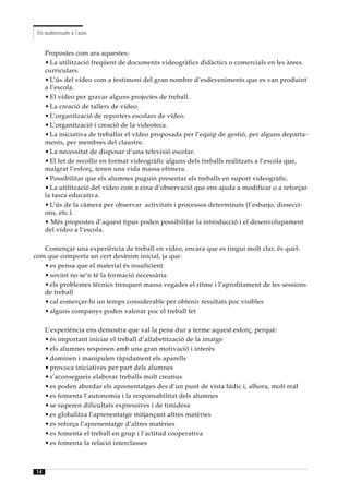 Els audiovisuals a l’aula


     Propostes com ara aquestes:
     • La utilització freqüent de documents videogràfics didàctics o comercials en les àrees
     curriculars.
     • L’ús del vídeo com a testimoni del gran nombre d’esdeveniments que es van produint
     a l’escola.
     • El vídeo per gravar alguns projectes de treball.
     • La creació de tallers de vídeo.
     • L’organització de reporters escolars de vídeo.
     • L’organització i creació de la videoteca.
     • La iniciativa de treballar el vídeo proposada per l’equip de gestió, per alguns departa-
     ments, per membres del claustre.
     • La necessitat de disposar d’una televisió escolar.
     • El fet de recollir en format videogràfic alguns dels treballs realitzats a l’escola que,
     malgrat l’esforç, tenen una vida massa efímera.
     • Possibilitar que els alumnes puguin presentar els treballs en suport videogràfic.
     • La utilització del vídeo com a eina d’observació que ens ajuda a modificar o a reforçar
     la tasca educativa.
     • L’ús de la càmera per observar activitats i processos determinats (l’esbarjo, dissecci-
     ons, etc.).
     • Més propostes d’aquest tipus poden possibilitar la introducció i el desenvolupament
     del vídeo a l’escola.

   Començar una experiència de treball en vídeo, encara que es tingui molt clar, és quel-
com que comporta un cert desànim inicial, ja que:
   • es pensa que el material és insuficient
   • sovint no se’n té la formació necessària
   • els problemes tècnics trenquen massa vegades el ritme i l’aprofitament de les sessions
   de treball
   • cal esmerçar-hi un temps considerable per obtenir resultats poc visibles
   • alguns companys poden valorar poc el treball fet

     L’experiència ens demostra que val la pena dur a terme aquest esforç, perquè:
     • és important iniciar el treball d’alfabetització de la imatge
     • els alumnes responen amb una gran motivació i interès
     • dominen i manipulen ràpidament els aparells
     • provoca iniciatives per part dels alumnes
     • s’aconsegueix elaborar treballs molt creatius
     • es poden abordar els aprenentatges des d’un punt de vista lúdic i, alhora, molt real
     • es fomenta l’autonomia i la responsabilitat dels alumnes
     • se superen dificultats expressives i de timidesa
     • es globalitza l’aprenentatge mitjançant altres matèries
     • es reforça l’aprenentatge d’altres matèries
     • es fomenta el treball en grup i l’actitud cooperativa
     • es fomenta la relació interclasses



14
 