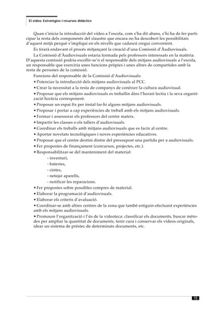 El vídeo. Estratègies i recursos didàctics


    Quan s’inicia la introducció del vídeo a l’escola, com s’ha dit abans, s’hi ha de fer parti-
cipar la resta dels components del claustre que encara no ha descobert les possibilitats
d’aquest mitjà perquè s’impliqui en els nivells que cadascú cregui convenient.
    Es tirarà endavant el procés mitjançant la creació d’una Comissió d’Àudiovisuals.
    La Comissió d’Àudiovisuals estaria formada pels professors interessats en la matèria.
D’aquesta comissió podria escollir-se’n el responsable dels mitjans audiovisuals a l’escola,
un responsable que exerciria unes funcions pròpies i unes altres de compartides amb la
resta de persones de la comissió.
    Funcions del responsable de la Comissió d’Audiovisuals:
    • Potenciar la introducció dels mitjans audiovisuals al PCC.
    • Crear la necessitat a la resta de companys de conèixer la cultura audiovisual.
    • Proposar que els mitjans audiovisuals es treballin dins l’horari lectiu i la seva organit-
    zació horària corresponent.
    • Proposar un espai fix per instal·lar-hi alguns mitjans audiovisuals.
    • Proposar i portar a cap experiències de treball amb els mitjans audiovisuals.
    • Formar i assessorar els professors del centre mateix.
    • Impartir les classes o els tallers d’audiovisuals.
    • Coordinar els treballs amb mitjans audiovisuals que es facin al centre.
    • Aportar novetats tecnològiques i noves experiències educatives.
    • Proposar que el centre destini dintre del pressupost una partida per a audiovisuals.
    • Fer propostes de finançament (concursos, projectes, etc.).
    • Responsabilitzar-se del manteniment del material:
            - inventari,
            - bateries,
            - cintes,
            - netejar aparells,
            - notificar les reparacions.
    • Fer propostes sobre possibles compres de material.
    • Elaborar la programació d’audiovisuals.
    • Elaborar els criteris d’avaluació.
    • Coordinar-se amb altres centres de la zona que també estiguin efectuant experiències
    amb els mitjans audiovisuals.
    • Promoure l’organització i l’ús de la videoteca: classificar els documents, buscar mèto-
    des per ampliar la quantitat de documents, tenir cura i conservar els vídeos originals,
    idear un sistema de préstec de determinats documents, etc.




                                                                                             15
 