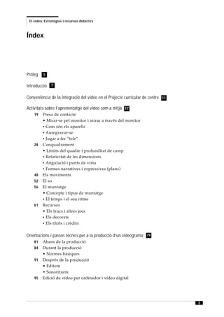 El vídeo. Estratègies i recursos didàctics



Índex




Pròleg    5


Introducció 7

Conveniència de la integració del vídeo en el Projecte curricular de centre 11

Activitats sobre l’aprenentatge del vídeo com a mitjà 17
    19   Presa de contacte
         • Mirar-se pel monitor i mirar a través del monitor
         • Com són els aparells
         • Autogravar-se
         • Jugar a fer “tele”
    28   L’enquadrament
         • Límits del quadre i profunditat de camp
         • Relativitat de les dimensions
         • Angulació i punts de vista
         • Formes narratives i expressives (plans)
    48   Els moviments
    52   El so
    56   El muntatge
         • Concepte i tipus de muntatge
         • El temps i el seu ritme
    61   Recursos
         • Els trucs i altres jocs
         • Els decorats
         • Els títols i crèdits


Orientacions i passos tècnics per a la producció d’un videograma 79
    81   Abans de la producció
    84   Durant la producció
         • Normes bàsiques
    91   Després de la producció
         • Editem
         • Sonoritzem
    95   Edició de vídeo per ordinador i vídeo digital




                                                                                 3
 