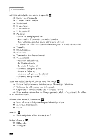 Els audiovisuals a l’aula



Activitats sobre el vídeo com a mitjà d’expressió 99
     101 L’entrevista i l’enquesta
     105 El debat i la taula rodona
     108 Un noticiari
     112 El reportatges
     116 El documental 1
     120 El documental 2
     124 Publicitat
           • Analitzar un espot publicitari
           • Canviar el so d’un anunci gravat de la televisió
           • Canviar les imatges d’un anunci gravat de la televisió
           • A partir d’un tema o idea determinada fer el guió i la filmació d’un anunci
     133   Videoclip
     136   Dramatitzacions
     142   Videocarta
     145   Videorevista/televisió enllaunada
     148   Videoanimació
           • Visionem una animació
           • La llibreta animada
           • La màgia de l’animació
           • Animació de figures planes
           • Animació d’objectes
           • Animació amb persones (pixelació)
           • Animació amb plastilina

Altres usos didàctics i d’organització del vídeo com a mitjà 165
     167 Utilització del vídeo com a font documental. Metodologia del visionat
     172 Utilització del vídeo com a eina d’observació
     178 Organització i funcionament d’una videoteca a l’escola
     186 Reporters i reporteres d’escola. Una proposta de treball i d’organització del vídeo
en els centres educatius

Infraestructura, materials i connexions 191
     193 Materials, característiques dels aparells i configuracions
     200 Esquemes de connexions
     206 Espais


Annexos 209
     211 Plantilles (guions, full de minutatge, etc.)


Fonts d’informació 219
     221 Bibliografia
     223 Videografia



 4
 