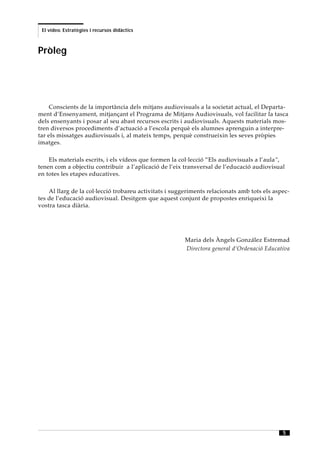 El vídeo. Estratègies i recursos didàctics



Pròleg




    Conscients de la importància dels mitjans audiovisuals a la societat actual, el Departa-
ment d’Ensenyament, mitjançant el Programa de Mitjans Audiovisuals, vol facilitar la tasca
dels ensenyants i posar al seu abast recursos escrits i audiovisuals. Aquests materials mos-
tren diversos procediments d’actuació a l’escola perquè els alumnes aprenguin a interpre-
tar els missatges audiovisuals i, al mateix temps, perquè construeixin les seves pròpies
imatges.

    Els materials escrits, i els vídeos que formen la col·lecció ”Els audiovisuals a l’aula”,
tenen com a objectiu contribuir a l’aplicació de l’eix transversal de l’educació audiovisual
en totes les etapes educatives.

    Al llarg de la col·lecció trobareu activitats i suggeriments relacionats amb tots els aspec-
tes de l’educació audiovisual. Desitgem que aquest conjunt de propostes enriqueixi la
vostra tasca diària.




                                                        Maria dels Àngels González Estremad
                                                        Directora general d’Ordenació Educativa




                                                                                             5
 