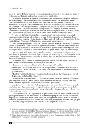 Els audiovisuals a l’aula


cas, serà a partir de la seva pròpia experiència que els alumnes (i en més d’un cas també el
professorat) arribaran a continguts o coneixements més teòrics.
     Les diverses propostes d’activitats pretenen ser una programació completa i coherent
de l’aprenentatge tant del llenguatge com dels aspectes tècnics del vídeo com a mitjà.
En conseqüència, el més correcte o lògic seria dur-les a terme totes i d’una manera
seqüenciada al llarg de diferents cursos. Ara bé, creiem així mateix que les diferents activi-
tats que es proposen són prou obertes i independents entre si, de manera que cada mestre
o professor podrà fer-ne les seleccions o adaptacions oportunes en funció de les moltes
variables –característiques dels nostres alumnes, temps que podem dedicar al tema, mate-
rial i espais de què disposem, etc.– que es donen en els distints centres educatius.
     Pel caire obert d’aquestes activitats i perquè ens referim a un alumnat del qual els
autors desconeixem les característiques i el grau de coneixements, ens limitem a donar
unes orientacions respecte a l’edat i deixem al bon judici de cada mestre o professor definir
a quin Cicle de Primària o ESO cal aplicar les activitats que s’exposen.
     Des d’aquesta perspectiva “pràctica”, pensem que –en la majoria de casos– al professo-
rat que vulgui portar a terme aquestes experiències només li calen uns coneixements molt
bàsics del mitjà videogràfic. En moltes de les activitats, professorat i alumnat poden avan-
çar conjuntament –cadascú, és clar, exercint-hi el seu propi paper– en el seu aprenentatge.
     Hem procurat, també, que sempre que fos possible –i creiem que ho ha estat en la
majoria d’activitats que presentem– l’aprenentatge que es proposa fos el més atractiu, lúdic
i creatiu per a l’alumnat, sense renunciar al màxim rigor pel que fa a l’aprenentatge de
tècniques i continguts.
     Les diverses activitats que es proposen pretenen incidir, ja d’una manera unívoca, ja
d’una manera interrelacionada, en tres aspectes educatius:
     • Formar en la lectura analítica i crítica de missatges videogràfics.
     • Formar en l’ús del vídeo, tant des d’una perspectiva tècnica (les característiques i el
     funcionament d’eines i aparells ), com en les característiques específiques del llenguat-
     ge de la imatge.
     • Facilitar l’aplicació del mitjà videogràfic a altres matèries –curriculars o no– per tal
     de potenciar-ne la finalitat educativa.1
     Les activitats s’adrecen sobretot a l’Educació Primària, però, per les seves característi-
ques, es poden adequar a altres nivells, especialment l’ESO, o altres tipus de formació:
tallers de vídeo, esplais que vulguin treballar aquesta qüestió, etc.
     La majoria de propostes de treball que presentem són aplicables a diferents àrees del
currículum i, en alguns casos, són de tipus interdisciplinari. La majoria, per raons de les
característiques específiques del mitjà videogràfic, també estan pensades per realitzar-se en
petits equips de treball.
     Una altra característica d’aquest llibre és que la totalitat de les activitats i experiències
que es presenten s’han dut a terme –o s’hi estan duent– per part dels mateixos autors que
les proposen i expliciten. No es tracta, doncs, de plantejaments teòrics o ideals, sinó que al
darrere hi ha l’experimentació en centres educatius de tipologies ben distintes, tant pel que
fa al perfil sociològic del centre, com a l’edat i la psicologia de l’alumnat.2



 1. Incidim d’una manera especial en els dos darrers apartats, no pas perquè en menystinguem el primer —ben al contrari—,
    sinó perquè actualment el mercat bibliogràfic ofereix moltes obres didàctiques per potenciar l’anàlisi fílmica, publicitària,
    etc., en canvi, hi ha un buit important quant a materials didàctics sobre nens i nenes creadors i productors de vídeos.
 2. Algunes d’aquestes experiències estan recollides dins la colecció de vídeos “Els audiovisuals a l’aula”, editada pel PMAV
    del Departament d’Ensenyament. Generalitat de Catalunya.



 8
 