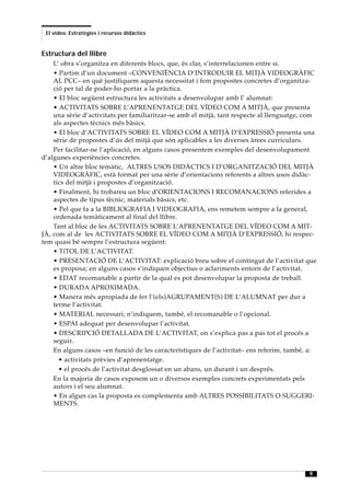 El vídeo. Estratègies i recursos didàctics


Estructura del llibre
    L’ obra s’organitza en diferents blocs, que, és clar, s’interrelacionen entre si.
    • Partim d’un document –CONVENIÈNCIA D’INTRODUIR EL MITJÀ VIDEOGRÀFIC
    AL PCC– en què justifiquem aquesta necessitat i fem propostes concretes d’organitza-
    ció per tal de poder-ho portar a la pràctica.
    • El bloc següent estructura les activitats a desenvolupar amb l’ alumnat:
    • ACTIVITATS SOBRE L’APRENENTATGE DEL VÍDEO COM A MITJÀ, que presenta
    una sèrie d’activitats per familiaritzar-se amb el mitjà, tant respecte al llenguatge, com
    als aspectes tècnics més bàsics.
    • El bloc d’ACTIVITATS SOBRE EL VÍDEO COM A MITJÀ D’EXPRESSIÓ presenta una
    sèrie de propostes d’ús del mitjà que són aplicables a les diverses àrees curriculars.
    Per facilitar-ne l’aplicació, en alguns casos presentem exemples del desenvolupament
d’algunes experiències concretes.
    • Un altre bloc temàtic, ALTRES USOS DIDÀCTICS I D’ORGANITZACIÓ DEL MITJÀ
    VIDEOGRÀFIC, està format per una sèrie d’orientacions referents a altres usos didàc-
    tics del mitjà i propostes d’organització.
    • Finalment, hi trobareu un bloc d’ORIENTACIONS I RECOMANACIONS referides a
    aspectes de tipus tècnic, materials bàsics, etc.
    • Pel que fa a la BIBLIOGRAFIA I VIDEOGRAFIA, ens remetem sempre a la general,
    ordenada temàticament al final del llibre.
    Tant al bloc de les ACTIVITATS SOBRE L’APRENENTATGE DEL VÍDEO COM A MIT-
JÀ, com al de les ACTIVITATS SOBRE EL VÍDEO COM A MITJÀ D’EXPRESSIÓ, hi respec-
tem quasi bé sempre l’estructura següent:
    • TíTOL DE L’ACTIVITAT.
    • PRESENTACIÓ DE L’ACTIVITAT: explicació breu sobre el contingut de l’activitat que
    es proposa; en alguns casos s’indiquen objectius o aclariments entorn de l’activitat.
    • EDAT recomanable a partir de la qual es pot desenvolupar la proposta de treball.
    • DURADA APROXIMADA.
    • Manera més apropiada de fer l’(els)AGRUPAMENT(S) DE L’ALUMNAT per dur a
    terme l’activitat.
    • MATERIAL necessari; n’indiquem, també, el recomanable o l’opcional.
    • ESPAI adequat per desenvolupar l’activitat.
    • DESCRIPCIÓ DETALLADA DE L’ACTIVITAT, on s’explica pas a pas tot el procés a
    seguir.
    En alguns casos –en funció de les característiques de l’activitat– ens referim, també, a:
      • activitats prèvies d’aprenentatge.
      • el procés de l’activitat desglossat en un abans, un durant i un després.
    En la majoria de casos exposem un o diversos exemples concrets experimentats pels
    autors i el seu alumnat.
    • En algun cas la proposta es complementa amb ALTRES POSSIBILITATS O SUGGERI-
    MENTS.




                                                                                           9
 