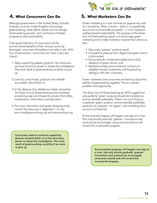 TM




4.   What Consumers Can Do                               5.    What Marketers Can Do
Although governments in the United States, Canada,       Green marketing is a vast commercial opportunity, and
Australia, and the United Kingdom discourage             so it should be. When it works – when it is scientifically
greenwashing, these efforts clearly are not enough.      sound and commercially successful – it is an important
Greenwashing persists, and continues to threaten         catalyst toward sustainability. The purpose of the Seven
progress to real sustainability.                         Sins of Greenwashing report is to encourage green
                                                         marketing and to help marketers improve their claims so
If the good intentions of consumers and the              that:
environmental benefits of their choices are to be
leveraged, consumers themselves must play a role. With        •	 Genuinely ‘greener’ products excel;
four simple actions, consumers can have a very real           •	 Competitive pressure from illegitimate green claims
impact:                                                          is diminished;
                                                              •	 Consumers do not become jaded and unduly
  1.	Keep supporting greener products. As consumers,              skeptical of green claims; and
     we have enormous power to shape the marketplace.         •	 Marketers employ environmental concerns to
     The worst result of greenwashing would be to give            establish honest, trustworthy, and long-lasting
     up.                                                          dialogue with their customers.

  2.	Look for, and choose, products with reliable        Green marketers and consumers are learning about the
     eco-labels. (See Exhibit 4.)                        pitfalls of greenwashing together. This is a shared
                                                         problem and opportunity.
  3.	In the absence of a reliable eco-label, remember
      the Seven Sins of Greenwashing (www.sinsofgre-     The Seven Sins of Greenwashing do NOT suggest that
     enwashing.org) and choose the product that offers   only perfectly ‘green’ products should be marketed as
     transparency, information and education.            environmentally preferable. There is no such thing as
                                                         a perfectly ‘green’ product: environmentally preferable
  4.	For more information and green-shopping tools,      products are ‘greener’ not ‘green’, and marketing them
     consult the resources in Appendix F, or visit       as such is entirely fair.
    www.sinsofgreenwashing.org and www.ecologo.org.
                                                         Environmental progress will happen one step at a time.
                                                         Not only should gradually ‘greener’ innovations and
                                                         products be encouraged, consumers should and will
                                                         reward this incremental progress.


     Consumers need to continue supporting
     greener products.Each of us has enormous
     power to shape the marketplace. The worst
     result of greenwashing would be if we were
     to give up.
                                                                     Environmental progress will happen one step at
                                                                     a time. Not only should gradually ‘greener’
                                                                     innovations and products be encouraged,
                                                                     consumers should and will reward this
                                                                     incremental progress.




                                                                                                                 12
                                                                                          www.sinsofgreenwashing.org
 