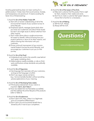 TM




Avoiding greenwashing does not mean waiting for a                6)	Avoid the Sin of the Lesser of Two Evils.
perfect product. It does mean that sound science, honesty,          a)	Help each customer find the product that is right
and transparency are paramount. It means avoiding the                  for them, based on their needs and wants.
Seven Sins of Greenwashing:                                         b)	Don’t try to make a customer feel ‘green’ about a
                                                                       choice that is harmful or unnecessary.
  1)	Avoid the Sin of the Hidden Trade-Off.
     a)	Start with an honest understanding of all of the         7)	Avoid the Sin of Fibbing.
        environmental impacts of your product across its            a)	Tell the truth. Always.
        entire lifecycle.                                           b)	Always tell the truth.
     b)	Emphasize specific messages (particularly when
        you know your audiences care about those issues)
        but don’t use single issues to distract attention from


                                                                           Questions?
        other impacts.
     c)	Don’t make claims about a single environmen-
        tal impact or benefit, without knowing how your
        product performs in terms of its other impacts, and
        without sharing that information with your
        customers.
     d)	Pursue continual improvement of your environ-                           www.sinsofgreenwashing.org
        mental footprint (across the entire lifecycle), and
        encourage your customers to join you on that
        journey.

  2)	Avoid the Sin of No Proof.
     a)	Understand and confirm the scientific case behind
        each green marketing claim.
     b)	Make evidence readily available, or rely on third-
        party certifications whose standards are publically
        available.

  3)	Avoid the Sin of Vagueness.
     a)	Use language that resonates with your customers,
        as long as that language is truthful.
     b)	Don’t use vague names and terms
       (e.g. ‘environmentally-friendly’) without providing
        precise explanations of your meaning.

  4)	Avoid the Sin of Worshiping False Labels.
     a)	If third-party endorsement of your claims is
        important: Get it, don’t fake it.
     b)	Favor eco-labels that are themselves accredited,
        and that address the entire lifecycle of the products
        (refer to Table 2).

  5)	Avoid the Sin of Irrelevance.
     a)	Don’t claim CFC-free, unless it is a legitimate
        point of competitive differentiation.
     b)	Don’t claim any environmental benefit that is
        shared by all or most of your competitors.




13
www.sinsofgreenwashing.org
 