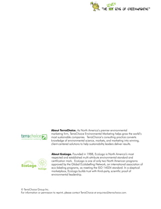 TM




                           About TerraChoice. As North America’s premier environmental
                           marketing firm, TerraChoice Environmental Marketing helps grow the world’s
                           most sustainable companies. TerraChoice’s consulting practice converts
                           knowledge of environmental science, markets, and marketing into winning,
                           client-centered solutions to help sustainability leaders deliver results.


                            About EcoLogo. Founded in 1988, EcoLogo is North America’s most
                            respected and established multi-attribute environmental standard and
                            certification mark. EcoLogo is one of only two North American programs
                            approved by the Global Ecolabelling Network, an international association of
                            eco-labeling programs, as meeting the ISO 14024 standard. In a skeptical
                            marketplace, EcoLogo builds trust with third-party, scientific proof of
                            environmental leadership.




© TerraChoice Group Inc.
For information or permission to reprint, please contact TerraChoice at enquiries@terrachoice.com.
 